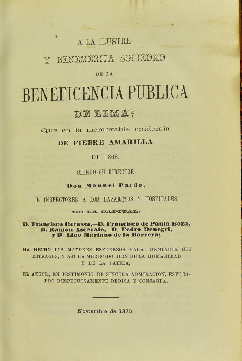 A LA ILUSTRE Y BSNBMSRITA SOCIEDAl) DE LA BEMEFICENCIA PUBLIC A Que en la memorable epidemia DE FIEBRE AMARILLA DE 1868, SIENDO SU DIRECTOR Don Manuel Pardo, E INSPECTORES A LOS LAZARETOS Y HOSPITALES X>3EI XijOu CATE'XI'jaL.Xjt 9. Francisco Carassa,—-Id. Francisco de Paula Boza, O. Ramon Ascarate,—1>. Pedro Oenegrl, y D. Lino Mariano de la Barrera; HA HEOHO LOS MAYORES ESFUERZOS PARA DISMINUIR SUS ESTRAGOS, Y ASI HA MERECIDO BIEN DE LA HUMANIDAD Y DE LA PATRIA; BL AUTOK, EN TESTIMONIO DE SINCERA ADMIRACION, ESTE LI- BRO RESPETUOSAMENTE DEDICA Y CONSAGRA. Noviembre de 1870.