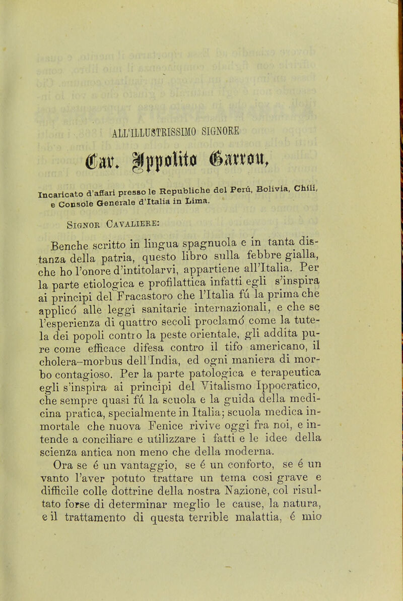 ALL'ILLUSTRISSIMO SIGNORE Incaricato d'affari presso le Republiche del Peru. Bolivia. Chili, e Console Generals d'ltalia in Lima. SiGNOR Cavaliere: Benche scritto in lingua spagnuola e in tanta dis- tanzadella patria, questo libro suUa febbre gialla, che ho I'onore d'intitolarvi, appartiene all'Italia. Per la parte etiologica e profilattica infatti egli s'inspira ai principi defFracastoro che Tltalia fu la prima che applied alle leggi sanitarie internazionali, e che se I'esperienza di quattro secoli proclamd come la tute- la dei popoli contro la peste orientale, gli addita pu- re come efficace difesa contro il tifo americano, il cholera-morbus dell'India, ed ogni maniera di mor- ho contagioso. Per la parte patologica e terapeutica egli s'inspira ai principi del Yitalismo Ippocratico, che sempre quasi fu la scuola e la guida della medi- cina pratica, specialmente in Italia5 scuola medica in- mortale che nuova Fenice rivive oggi fra noi, e in- tende a conciliare e utilizzare i fatti e le idee della scienza antica non raeno che della moderna. Ora se e un vantaggio, se ^ un conforto, se 6 un vanto Faver potuto trattare un tema cosi grave e difficile colle dottrine della nostra Nazione, col risul- tato fopse di determinar meglio le cause, la natura, e il trattamento di questa terrible malattia, ^ mio