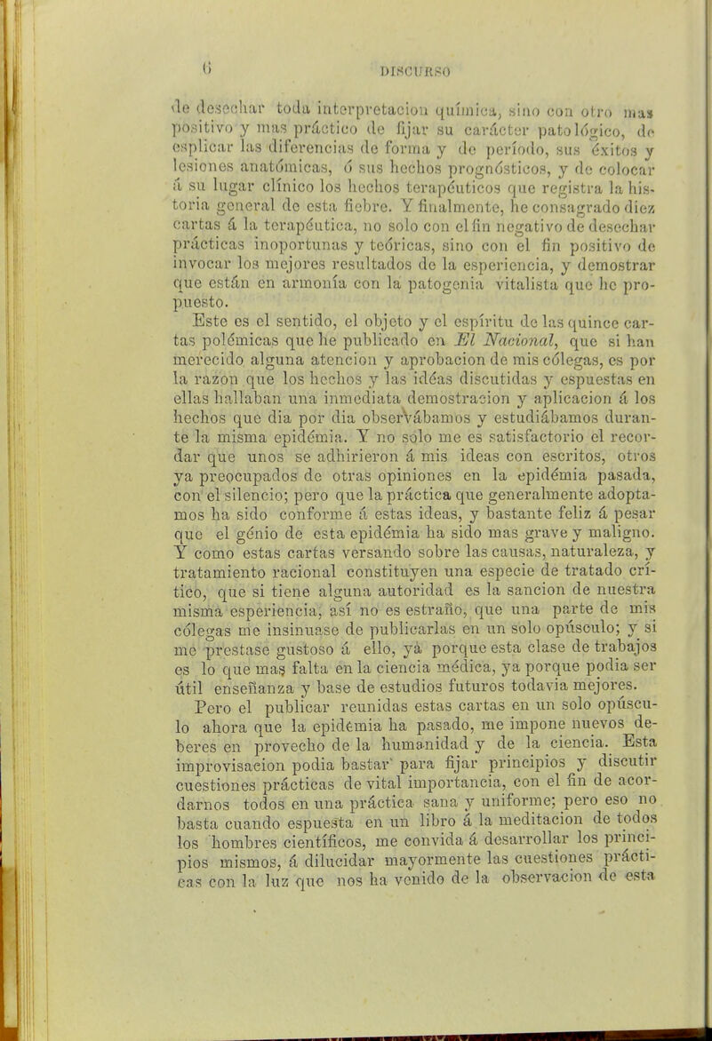 nrsoTfRPo <le deseohar toda intorpretacion quunica, siao con otro ma$ positive y mas prdctico de fijar su cardctei- patol6gico, de esplicar las diferencias de forma y dc periodo, sus (^xitos y Icsiones anatdmicas, u sus hechos progn6sticos, y de colocar it su lugar clinico los hechos terapduticos que registra la his- toria general de esta fiebre. Y finalmente, he consagrado diez cartas 4 hi tcrapdutica, no solo con elfin negative de desechar practicas inoportunas y tedricas, fjino con el fin positive de invocar los mejores resultados de la esperiencia, y demostrar que est^n en armonia con la patogenia vitalista que he pro- puesto. Este es el sentido, el objcto y el cspiritu dc las quince car- tas poldmicas que he publicado en El Nacional, que si ban inerecido alguna atencion y aprobacion de mis colegas, es por la razon que los hechos las iddas discutidas y espuestas en ellas hallaban una inmcdiata demostracion y aplicacion d los hechos que dia por dia obserV4bamos y estudidbamos duran- te la misma epiddmia. Y no solo me es satisfactorio el recor- dar que unos se adhirieron 4 mis ideas con escritos, otros ya preocupados de otras opiniones en la epiddmia pasada, con el silencio; pero que la practica que generalmente adopta- mos ha sido conforme a estas ideas, y bastante feliz 4 pesar que el gdnio de esta epiddmia ha sido mas grave y maligno. Y como estas cartas versando sobre las causas, naturaleza, y tratamiento racional constituyen una especie de tratado cri- tico, que si tiene alguna autoridad es la sancion de nuestra misma esperiencia, asi no es estrano, que una parte de mis colegas me insinuase dc publicarlas en un solo opuscule; y si me prestase gustoso a ello, ya porque esta clase de trabajos es lo que mas falta en la ciencia medica, ya porque podia ser util ensenanza y base de estudios futures todavia mejores. Pero el publicar reunidas estas cartas en un sole opuscu- le ahora que la epiddmia ha pasado, me impone nuevos de- beres en provecho de la humanidad y de la ciencia.^ Esta improvisaeion podia bastar para fijar principios y discutir cuestiones practicas de vital impertancia, con el fin de acor- darnos tedos en una practica sana y uniforme; pero eso no basta cuande espuesta en un libro a la meditacien de tedos los hombres cientifices, me convida k desarrellar los princi- ples mismos, ^ dilucidar mayermente las cuestiones pr^cti- eas con la luz que nos ha vcnido de la obs^rvacion de esta