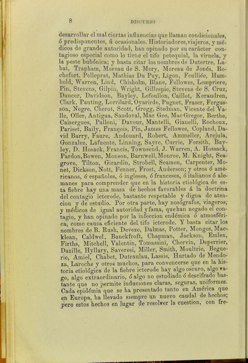 desari-ollar cl mal cicrtas influencias que llaman condicionalea, 6 predisponcntes, u ocasionales. Histonadores,viajeros, y m^- dicos do grande autoridad, han opinado por su cardcter con- tagioso especial como lo tiene el tifo petequial, la viruela, y la peste bub6nica; y basta citar los nombres de Dutertre, La- bat, Trapham, Morcau de S. Mery, Moreau de Jon^s, Ro- chefort, Pellcprat, Mathias Du Puy, Ligon, Feulli^e, Hum- bold, Warren, Lind, Chisholm, Blane, Fellowes, Lempriere, Pin, Stevens, Gilpin, Wright, Gillespie, Stevens de S. Cruz, Dancer, Davidson, Baylcy, Lefoullon, Caillot, Keraudren, Clark, Panting, Lorrilard, Oyarirde, Pugnet, Praser, Fergus- sOn, Negro, Cherot, Scott, Gregg, Stedman, Vicente del Va- lle, Oiler, Antigua, Sandoval, Mac Gee, MacGregor, Berths, Caisergues, Palloni, Davour, Mantelli, Gianelli, Rochoux, Pariset, Baily, Frangois, Pin, James Fellovres, Copland, Da- vid Barry, Faure, Andouard, Robert, Ammeller, Arejula, Gonzalez, Lafuente, Linning, Sayre, Currie, Forsith, Bay- ley, D. Hosack, Francis, Townsend, J. Warren, A. Hossack, Pardon,Bowen, Monson, Barnwell, Monroe, M. Knight, Sea- grove, Tilton, Girardin, Strobell, Seamen, Carpenter, Mo- net, Dickson, Nott, Fenner, Frost, Anderson; y otros 6 ame- ricanos, 6'espanoles, 6 ingleses, 6 franceses, 6 italianos 6 ale- manes para comprender que en la historia etiologica de es- ta fiebre hay una masa de hechos favorables 4 la doctrina del contagio icterode, bastante respetable y digna de aten- cion y de estudio. Por otra parte, hay nosografos, viageros,' y medicos de igual autoridad yfama, que han negado el con- tagio, y han opinado por la infeccion end^mica d atmosfdri- ca, como causa eficiente del tifo icterode. Y basta citar los nombres de B. Rush, Deveze, Dalmas, Potter, Monges, Mac-, klean, Caldwel, Banckfroft, Chapman, Jackson, Emlen, Firths, Mitchell, Valentin, Tomassini, Chervin, Deperrier, Dazille, Hyllary, Saveresi, Miller, Smith, Moultrie, Begue- rie, Amiel, Chabet, Dutraulau, Lassis, Hurtado de Mendo- za, Laroche y otros muchos, para convencerse que en la his- toria etiologica de la fiebre icterode hay algo oscuro, algo ra- go, algo extraordinario, 6 algo no estudiado 6 descifrado bas- tante que no permite induciones claras, seguras, uniformes. Cada epid^mia que se ha presentado tanto en America que Europa, ha llevado siempre un nuevo caudal de hechos; jiero estos hechos en lugar de resoker la cuestion, con fre-