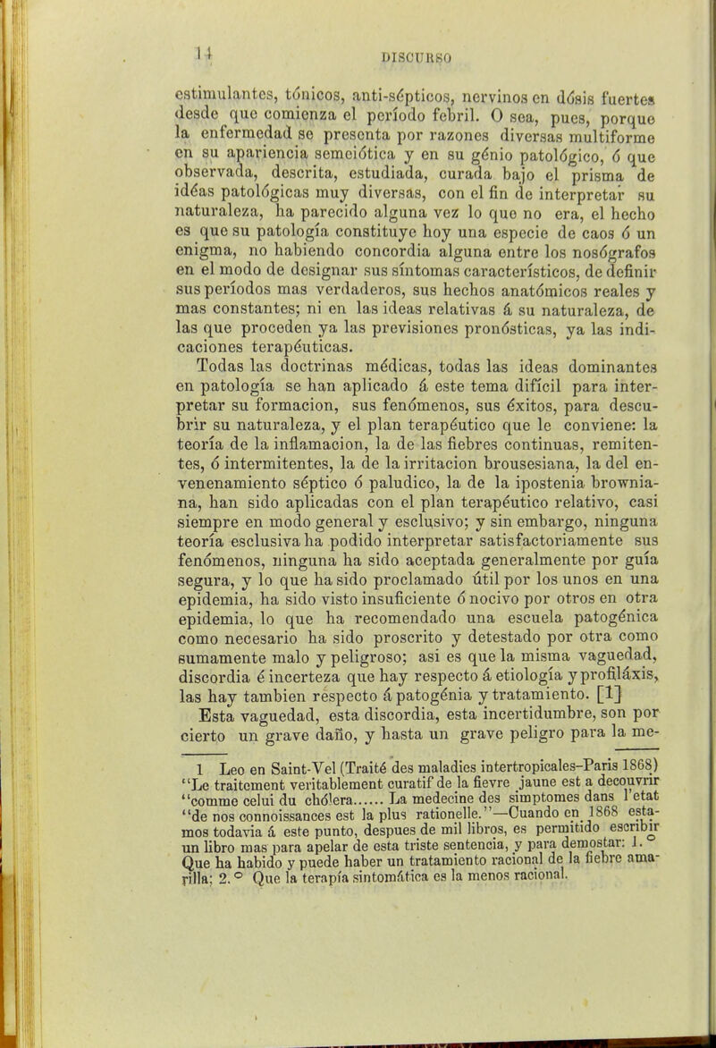 u ( DISCURSO cstimulantes, t6nicos, anti-s(5pticos, nervinos en d(j8is fuertes desde que comienza el pcnodo febril. 0 sea, pues, porquo la enfermedad se prescnta por razones diversas multiforme en su apariencia semcidtica y en su gf^nio patol6gico, 6 que observada, descrita, estudiada, curada bajo el prisma de id<?as patol6gicas muy diversas, con el fin de interpretar su naturaleza, ha parecido alguna vez lo quo no era, el hecho es que su patologla constituyc hoy una especie de caos 6 un enigma, no habiendo concordia alguna entre los nosdgrafos en el modo de designar sus sintomas caracteristicos, de definir sus periodos mas verdaderos, sus hechos anatdmicos reales y mas constantes; ni en las ideas relativas 4 su naturaleza, de las que proceden ya las previsiones prondsticas, ya las indi- caciones terap^uticas. Todas las doctrinas mddicas, todas las ideas dominantes en patologla se han aplicado ^ este tema dificil para inter- pretar su formacion, sus fendmenos, sus ^xitos, para descu- brir su naturaleza, y el plan terap^utico que le conviene: la teoria de la inflamacion, la de las fiebres continuas, remiten- tes, 6 intermitentes, la de la irritacion brousesiana, la del en- venenamiento s^ptico 6 paludico, la de la ipostenia brownia- na, han sido aplicadas con el plan terap^utico relative, casi siempre en modo general y esclusivo; y sin embargo, ninguna teoria esclusiva lia podido interpretar satisfactoriamente sus fenomenos, ninguna ha sido aceptada generalmente por guia segura, y lo que ha sido proclamado util por los unos en una epidemia, ha sido visto insuficiente 6 nocivo por otros en otra epidemia, lo que ha recomendado una escuela patogdnica como necesario ha sido proscrito y detestado por otra como sumamente malo y peligroso; asi es que la misma vaguedad, discordia ^ incerteza que hay respecto -i etiologia y profiUxis, las hay tambien respecto 4patog^nia y tratamiento. [1] Esta vaguedad, esta discordia, esta incertidumbre, son por cierto un grave dano, y hasta un grave peligro para la me- 1 Leo en Saint-Vel (Traits des maladies intertropicales-Paris 1868) Le traitement veritablement curatif de la fievre jaune est a decouvrir comme celui du chdiera La medecine des simptomes dans 1 etat de nos connoissances est la plus rationelle.—Cuando en 1868 esta- mos todavia d este punto, despues de mil libros, es permitido escribu- un libro mas para apelar de esta triste sentencia, y para demostar: 1. Que ha habido y puede haber un tratamiento racional de la liebre ama- rilla; 2. ° Que la terapia sintomfitica es la menos racional.