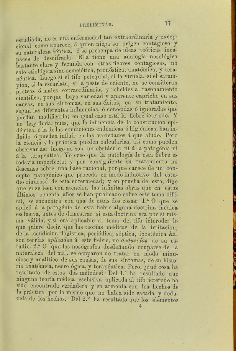 PUELIiMINAIl. estudiada, no es una enfermedad tan extraordinaria y excep- clonal como aparece, d quien niega su origen contagioso y su naturaleza sdptica, 6 se preocupa de ideas teoricas mca- paces de descifrarla. Ella tiene una analogia nosologica bastante clara y fecunda con otras fiebres contagiosas, no solo etiol6gica sino semeidtica, pronostica, anatomica, y tera- p^utica. Luego si el tifo petequial, si la viruela, si el saram- pion, si la escarlata, si la peste de oriente, no se consideran proteos 6 males extraordinarios y rebeldes al rasonamiento cientifico, porque haya variedad y aparente capricho en sua causas, en sus sintomas, en sus ^xitos, en su tratamientOj segun las diferentes influencias, 6 conocidas 6 ignoradas que puedan modificarla; en igual caso estd la fiebre icterode. Y no hay duda, pues, que la influencia de la constitucion epi- demica, 6 la de las condiciones endemicas d higidnicas, ban in- fluido d pueden influir en las variedades k que aludo. Pero la ciencia y la prdctica pueden calcularlas, asi como pueden observarlas: luego no son un obstaculo ni k la patogenia ni i, la terapeutica. Yo creo que la patologia de esta fiebre es todavia imperfecta; y por consiguiente su tratamiento no descansa sobre una base racional, porque carece de un con- cepto patogdnico que proceda en modo inductive del estu- aio riguroso de esta enfermedad; y en prueba de esto, digo que si se leen con atencion las infinitas obras que en estos ultimos ochenta anos se ban publicado sobre este tema difi- cil, se encuentra con una de estas dos cosas: 1.^ 0 que se aplicd a la patogdnia de esta fiebre alguna doctrina medica esclusiva, antes de dcmostrar si esta doctrina era por si mis- ma vdlida, y si era aplicable al tema del tifo icterode: lo que quiere decir, que las teorias mddicas de la irritacion, de la condicion flogistica, periodica, septica, ipostdnica &a. son teorias ajplicadas d este fiebre, no deducidas de su es- tudio. 2.'' 0 que los nosdgrafos desdenando ocuparse de la naturaleza del mal, se ocuparon de tratar en modo rainu- cioso y analitico de sus causas, de sus sintomas, de su histo- ria anatdmica, necroldgica, y terapdutica. Pero, ^qud cosa ha resultado de estos dos mdtodos? Del 1. ha resultado que ninguna teoria medica esclusiva aplicada al tifo icterode ha sido encontrada verdadera y en armonia con los hechos de la prdctica por lo mismo que no habia sido sacada y dedu- cida do los hechos. Del 2.° ha resultado que los elementos 4