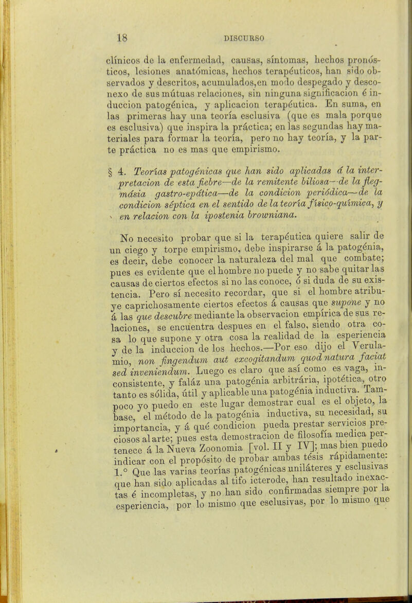 clinicos de lii enfermedad, causas, smtomas, liechos pronos- ticos, lesiones anat6micas, hechos terapduticos, ban sido ob- sei'vados y descritos, acumulados,en modo despegado y desco- nexo de bus inutuas relaciones, sin ninguna significacion 6 in- duccion patogdnica, y aplicacion terapdutica. En suma, en las primeras hay una teoria esclusiva (que es mala porque es esclusiva) que inspira la pr4ctica; en las segundas hay ma- teriales para formar la teoria, pero no hay teoria, y la par- te prdctica no es mas que empirismo. § 4. Teorias patogenicas que han sido aplicadas d la inter- pretacion de esta fiebre—de la remitente biliosa- de la jieg- mdsia gastro-epdtica—de la condicion periddiea—de la condicion septica en el sentido de la teoria fisico-qulmica, y ^ en relacion con la ipostenia browniana. No necesito probar que si la terapdutica qui ere salir de un ciego y torpe empirismo, debe inspirarse 4 la patogdnia, es decir, debe conocer la naturaleza del mal que combate; pues es evidente que el hombre no puede y no sabe quitar las causas de ciertos efectos si no las conoce, 6 si duda de su exis- tencia. Pero si necesito recordar, que si el hombre atribu- ye caprichosamente ciertos efectos d causas que mpone y no las que descubre mediante la observacion empirica de sus re- laciones, se encuentra despues en el false, siendo otra co- sa lo que supone y otra cosa la realidad de la esperiencia y de la induccion de los hechos.—Por eso dijo el Verula- mio, non fingendum aut excogitandum quod natura faeiat sed inveniendum. Luego es claro que asi como es vaga, m- consistente, y falaz una patogdnia arbitrdria, ipotdtica otro tanto es s61ida, titil y aplicable una patogdnia mductiva. iam- poco yo puedo en este lugar demostrar cual es el objeto, la base, el mdtodo de la patogdnia inductiva, su necesidad, su importancia, y 4 que condicion pueda prestar servicios pre- ciososalarte; pues esta demostracion de filosofia medica per- tenece 4 laNueva Zoonomia [vol. II y IV]; mas bien puedo indicar con el prop6sito de probar ambas tfsis rdpidamente: 1 ° Que las varias teorias patogenicas unildteres y esclusivas que han sido aplicadas al tifo icterode, ban resultado mexac- L 6 incompletas, y no han sido confirmadas siempre por a esperiencia, por lo mismo que esclusivas, por lo mismo que