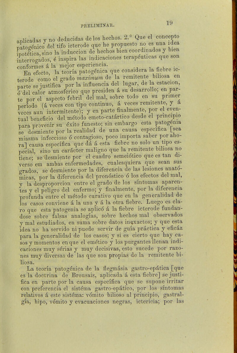 aplicadas y no deducidas delos heclios. 2.° Que el concepto pSuico del tifo icterode que he propuesto no es una idea [potlti a,sino la induccion de hechos bien coordmados y bien interrogados, ^ inspira las indicaciones terapduticas que son conformes il la mejor esperiencia. i r. v • En efecto, la teoria patog^nica que considera la fiebre ic- terode como el grade maximum de la remitente biliosa_ en parte se justifica por la influencia del lugar, de la estacion, 6 del calor atmosffirico q^e presiden 4 su desarrollo; en par- te por el aspecto febril del mal, sobre todo en su primer periodo (4 veces con tipo continue, 4 veces remitente, y a veces aun intermitente); y en parte finalmente, por el even- tual beneficio del m^todo emeto-cat^rtico desde el prmcipio para pravenir su ^xito funesto; sin embargo esta patog6nia se desmiente por la realidad de una causa especifica [sea miasma infeccioso 6 contagioso, poco importa saber por aho- ral causa especifica que d4 4 esta fiebre no solo un tipo es- pecial, sino un cardcter maligno que la remitente biliosa no tiene; se desmiente por el cuadro semeiotico que es tan di- verso em ambas enfermedades, cualesquiera que sean sus grades, se desmiente por la diferencia de las lesiones anato- micas, por la diferencia del pronostico 6 los efectos del mal, y la desproporcion entre el grade de los smtomas aparen- tes y el peligro del enfermo; y finalmente, por la diferencia profunda entre el m^todo curative que en la gen eralidad de los casos conviene 4 la una y 4 la otra fiebre. Luego es cla- ro que esta patogenia se aplico 4 la fiebre icterode fundan- dose sobre falsas analogias, sobre hechos mal observados y mal estudiados, en suma sobre dates in^xactos; y que esta idea no ha servido ni puede servir de guia practica y eficdz para la generalidad de los casos; y si es cierto que hay ca- ses y mementos en que el em^tico y los purgantes llenan indi- caciones muy s^rias y muy decisivas, esto sucede per razo- nes muy diversas de las que son propias de la remitente bi- liosa. La teoria patog(^nica de la flegmasia gastro-ep4tica [que es la doctrina de Brousais, aplicada d esta fiebre] se justi- fica en parte por la causa especifica que se supone irritar con preferencia el sist^ma gastro-ep^tico, por los smtomas relatives 4 este sist^ma: v6mito bilioso al principio, gastral- gia, hipo, vomito y evacuaciones negras, ictericia; por las