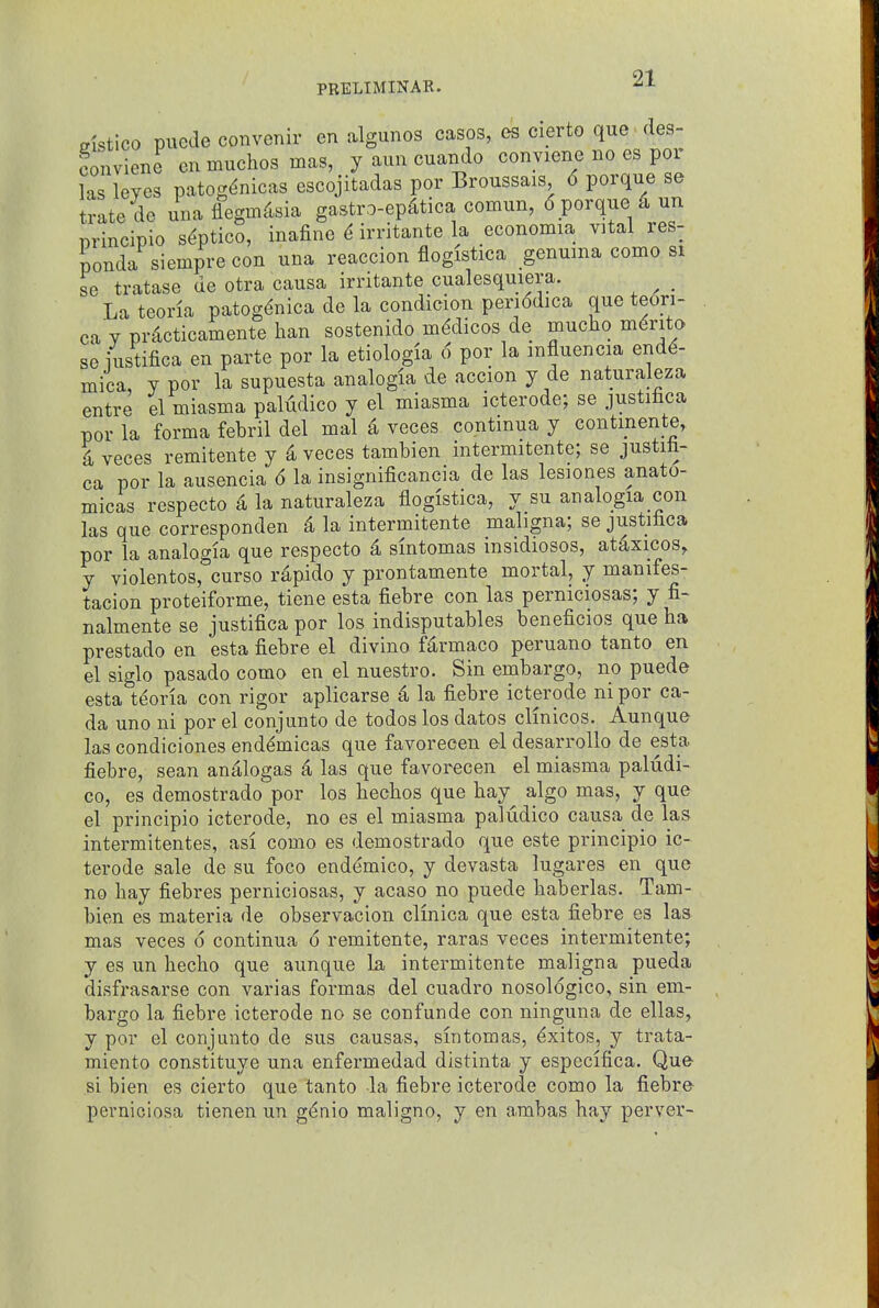 gistico puede convenir en rulgunos casos, es cierto que des- fonviene en muchos mas, y aun cuando eonviene no es por las leyes patog^nicas escojitadas por Broussais 6 porque se tratede una flegmto gastro-ep^tica comun, 6 porque 4 un principio s^ptico, inafine 6 irritante la economia vital res- ponda siemprecon una reaccion flogistica genuma como si se tratase de otra causa irritante cualesquiera. La teorla patog^nica de la condicion periddica que teori- ca Y pr^cticamente ban sostenido medicos de mucho m^rito se iustifica en parte por la etiologia 6 por la mfluencia end^- mica, y por la supuesta analogia de accion y de naturaleza entre el miasma paludico y el miasma icterode; se justilica por la forma febril del mal ^ voces contmua y contmente, i veces remitente y ^ veces tambien intermitente; se justifa- ca por la ausencia 6 la insignificanoia de las lesiones anato- micas respecto 4 la naturaleza flogistica, y su analogia con las que corresponden d la intermitente maligna; se justibca por la analogia que respecto d smtomas insidiosos, at^xicos, y violentos, curso rapido y prontamente mortal, y manifes- tacion proteiforme, tiene esta fiebre con las perniciosas; y fi- nalmente se justifica por los indisputables beneficios que ba prestado en esta fiebre el divino fiirmaco peruano tanto en el siglo pasado como en el nuestro. Sin embargo, no puede esta teoria con rigor aplicarse 4 la fiebre icterode ni por ca- da uno ni por el conjunto de todos los datos clmicos. Aunque las condiciones end^micas que favorecen el desarroUo de esta fiebre, sean analogas ^ las que favorecen el miasma paludi- co, es demostrado por los bechos que bay algo mas, y que el principio icterode, no es el miasma paludico causa de las intermitentes, asi como es demostrado que este principio ic- terode sale de su foco enddmico, y devasta lugares en que no bay fiebres perniciosas, y acaso no puede baberlas. Tam- bien es materia de observacion clmica que esta fiebre es las mas veces 6 continua 6 remitente, raras veces intermitente; y es un becbo que aunque la intermitente maligna pueda disfrasarse con varias formas del cuadro nosologico, sin em- bargo la fiebre icterode no se confunde con ninguna de ellas, y por el conjunto de sus causas, sintomas, ^xitos, y trata- miento constituye una enfermedad distinta y especifica. Que si bien es cierto que tanto la fiebre icterode como la fiebre pevniciosa tienen un g^nio maligno, y en a.rabas hay perver-