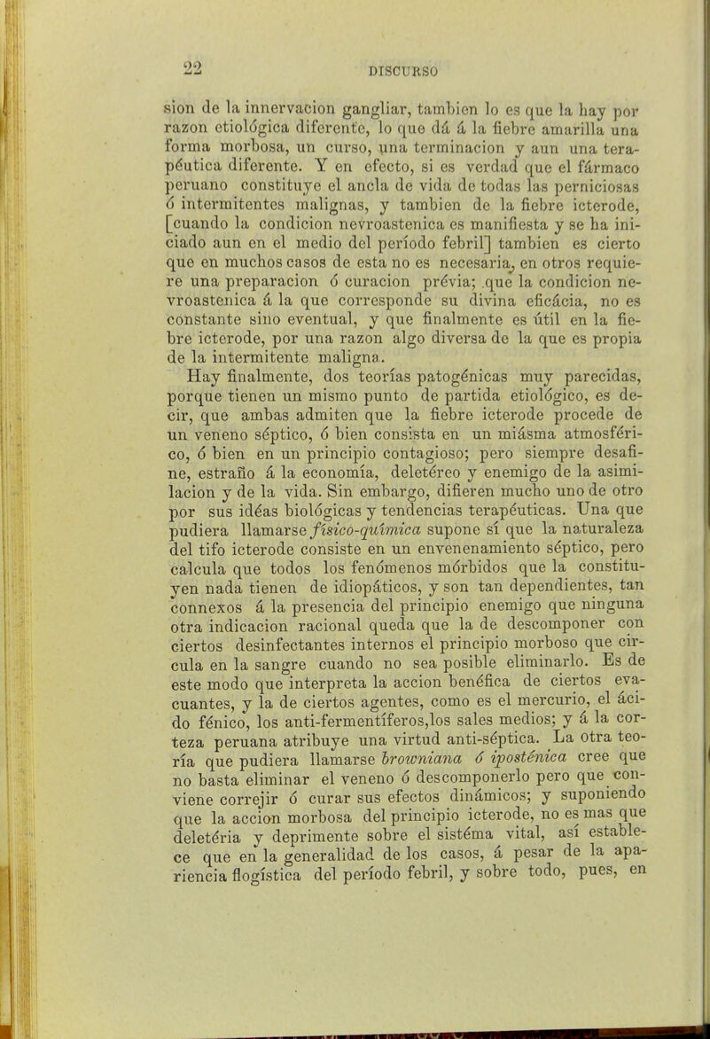 sion de la innervacion gangliar, tambicn lo es que la hay por razon ctiol6gica difercnte, lo que dd 4 la fiebre amarilla una forma morbosa, un curso, una tcrminacion y aun una tera- pdutica diferente. Y en ofecto, si es vcrdad que el fdrmaco peruano constituye el ancla de vida de todas las perniciosas d intermitcntes malignas, y tambien de la fiebre icterode, [cuando la condicion nevroastenica es manifiesta y se ha ini- ciado aun en el medio del periodo febril] tambien es cierto que en muchos casos de esta no es necesaria^ en otros requie- re una preparacion (5 curacion previa; .que la condicion ne- vroastenica k la que corresponde su divina eficdcia, no es constante sino eventual, y que finalmente es util en la fie- bre icterode, por una razon algo diversa de la que es propia de la intermitente maligna. Hay finalmente, dos teorias patog^nicas muy parecidas, porque tienen un mismo punto de partida etiologico, es de- cir, que ambas admiten que la fiebre icterode precede de un veneno s^ptico, 6 bien consista en un miasma atmosf^ri- co, 6 bien en un principio contagioso; pero siempre desafi- ne, estrano 4 la economia, delet^reo y enemigo de la asimi- lacion y de la vida. Sin embargo, difieren mucbo uno de otro por sus id^as biologicas y tendencias terapduticas. Una que pudiera llamarse fisico-qulmica supone si que la naturaleza del tifo icterode consiste en un envenenamiento s^ptico, pero calcula que todos los fenomenos mdrbidos que la constitu- yen nada tienen de idiopdticos, y son tan dependientes, tan connexos a la presencia del principio enemigo que ninguna otra indicacion racional queda que la de descomponer con ciertos desinfectantes internes el principio morboso que cir- cula en la sangre cuando no sea posible eliminarlo. Es de este modo que interpreta la accion ben^fica de ciertos eva- cuantes, y la de ciertos agentes, como es el mercurio, el 4ci- do f^nico, los anti-fermentiferos,los sales medios; y 4 la cor- teza peruana atribuye una virtud anti-sdptica. La otra teo- ria que pudiera llamarse hrowniana 6 ipostenica cree que no basta eliminar el veneno 6 descomponerlo pero que con- viene correjir 6 curar sus efectos dinamicos; y suponiendo que la accion morbosa del principio icterode, no es mas que deletdria y deprimente sobre el sistdma vital, asi estable- ce que en la generalidad de los casos, 4 pesar de la apa- riencia flogistica del periodo febril, y sobre todo, pues, en