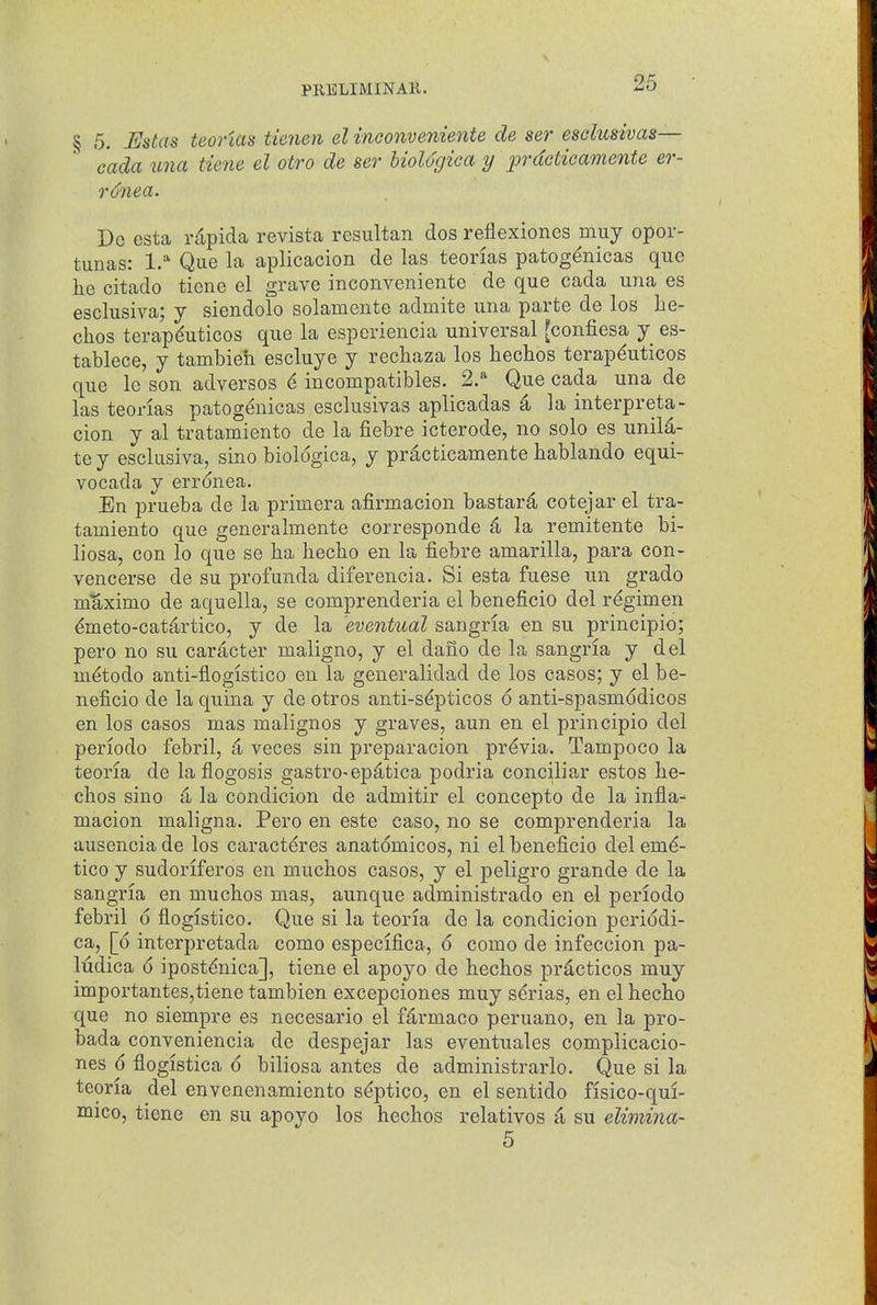 § 5. Ustas teortas tienen el inoonveniente de ser esdusivas— cada una tiene el otro de ser UoUgica y prdcticamente er- r6nea. Do esta ntpida revista resultan dos reflexiones muy opor- tunas: 1.* Que la aplicacion de las teonas patog^nicas que he citado ticne el grave inconveniente de que cada una es esclusiva; y siendolo solamente admite una parte de los he- clios terapduticos que la espcriencia universal [confiesa y es- tablece, y tambieh escluye y recliaza los hechos terapduticos que le son adversos incompatibles. 2/ Que cada una de las teorias patogenicas esclusivas aplicadas 4 la interpreta- cion y al tratamiento de la fiebre icterode, no solo es unil^- te y esclusiva, sino biologica, y practicamente hablando equi- vocada y erronea. En prueba de la primera afirmacion bastard; cotejar el tra- tamiento que generalmente corresponde ^ la remitente bi- liosa, con lo que se ha liecbo en la fiebre amarilla, para con- vencerse de su profunda diferencia. Si esta fuese un grado mUximo de aquella, se comprenderia el beneficio del regimen ^meto-cat^rtico, y de la eventual sangria en su principio; pero no su caracter maligno, y el dano de la sangria y del m^todo anti-flogistico en la generalidad de los cases; y el be- neficio de la quina y de otros anti-s(^pticos 6 anti-spasmodicos en los cases mas malignos y graves, aun en el principio del periodo febril, & veces sin preparacion previa. Tampoco la teoria de la flogosis gastro-epd^tica podria conciliar estos he- chos sino 4 la condicion de admitir el concepto de la infla- macion maligna. Pero en este case, no se comprenderia la ausencia de los caracteres anatomicos, ni el beneficio del em^- tico y sudoriferos en muchos cases, y el peligro grande de la sangria en muchos mas, aunque administrado en el periodo febril 6 flogistico. Que si la teoria de la condicion periddi- ca, [6 interpretada como especifica, 6 como de infeccion pa- ludica 6 ipostdnica], tiene el apoyo de hechos practices muy importantes,tiene tambien excepciones muy sdrias, en el hecho que no siempre es necesario el f^rmaco peruano, en la pro- bada conveniencia de despejar las eventuales complicacio- nes 6 flogistica d biliosa antes de administrarlo. Que si la teoria del envenenamiento s^ptico, en el sentido fisico-qui- mico, tiene en su apoyo los hechos relatives a su elimina- 5