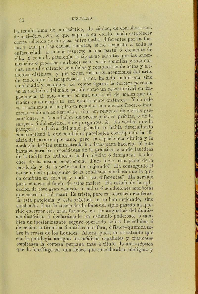 oi DISCURSO ol ha tenido fama de antis^ptico, de tonico, de corroboian e - de anti-dtico, lo que importa en cierto modo establecei cierta relacion nosol6gica entre males diferentes por la for- ma Y aun por las causas remotas, si no respecto u toda la cnfermedad, al mcnos respecto 4 una parte o elemento de ella Y como la patologia antigua no admitia que las enter- medades 6 procesos morbosos sean cosas sencillas y monoto- nas sine al contrario complejas y compuestas de actos y ele- mentos distintos, y que exijen distintas. atenciones del arte, de modo que la terap^utica nunca lia sido monotona smo combinada y compleja, asi vemos figurar la corteza peruana en la medicina del siglo pasado como un resorte rival en im- portancia al opio mismo en una mu^itud de males que to- rnados en su conjunto son enteramente distmtos. Y no solo se recomienda su empleo en relacion con ciertas iases, o mdi- caciones de males distintos, sino en relacion de ciertas pre- oauciones, y 4 condicion de prescripciones pr^vias, o de la Sangria, 6 del em^tico, 6 de purgantes, &. Es verdad que la patogenia indutiva del siglo pasado no babia determmado con exactitud 4 que condicion patologica corresponde la efi- cdcia del farmaco peruano, pero la esperiencia clmica y la analogia, babian suministrado los dates para bacerlo. Y esto bastaba para las necesidades de la prdctica; cuando las ideas de la teoria no bubiesen becho olvidar 6 desfigurar los be- cbos de la misma esperiencia. Pues bien: esta parte de la patologia y de la pr^ctica ha mejorado? Ha conseguido el conocimiento patogdnico de la condicion morbosa que la qui- na combate en formas y males tan diferentes? Ha servido para conocer el fondo de estos males? Ha estudiado la apli- cacion de este gran remedio a males 6 condiciones morbosas que acaso lo reclaman? Es triste, pero es necesario confesar- lo: esta patologia y esta practica, no se ban mejorado, sino cambiado. Pues la teoria desde fines del siglo pasado ba que- rido encerrar este gran farmaco en las angustias del dualis- mo diat^sico, 6 declarandolo un estiraulo poderoso, 6 tam- bien un ipostenizzante seguro operando sobre los solidos, 6 de accion antiseptica 6 antifermentifera, 6 fisico-quimica so- bre la crasis de los Hquidos. Abora, pues, no es estrailo que con la patologia antigua los medicos espanoles y franceses empleasen la corteza peruana mas 4 titulo de anti-septico que de febrifugo en una fiebre que consideraban maligna, y