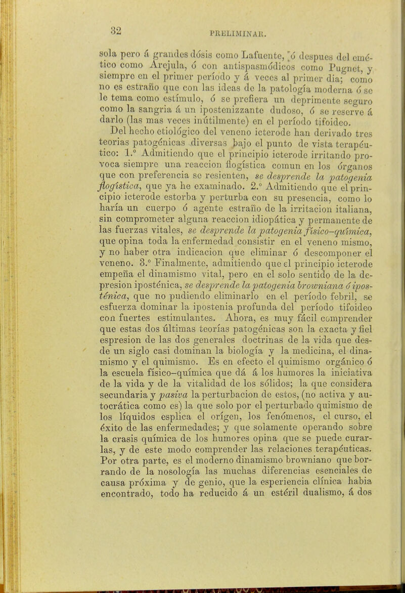 sola pero (i grandes ddsis como Lafuentc, ]'o dcspucs del cmd- tico como Arejula, o con antispasinddicos como Pugnet, y siempro cn el primer periodo y ^ veces al primer dia; como no es estrano que con las ideas do la patologia moderna 6 sc le tema como estimulo, 6 se prcfiera un deprimente seguro como la Sangria d un ipostenizzante dudoso, 6 se reserve d darlo (las mas veces inutilmente) en el periodo tifoideo. Del heclio etiologico del veneno icterode han derivado tres teorias patogdnicas diversas bajo el punto de vista terapdu- tico: 1. Admitieiido que el principio icterode irritando pro- voca siempro una reaccion flogistica comun en los drganos que con preferencia se resienten, se desprende la imtogenia jiogistica^ que ya lie examinado. 2. Admitiendo que el prin- cipio icterode estorba y perturba con su presencia, como lo haria un cuerpo 6 agente estrano de la irritacion italiana, sin comprometer alguna reaccion idiopd,tica y permanente de las fuerzas vital es, se desprende la patogenia fisico-quimiea, que opina toda la enfermedad cousistir en el veneno mismo, y no haber otra indicacion que eliminar 6 descomponer el veneno. 3. Finalmente, admitiendo que el principio icterode empena el dinamismo vital, pero en el solo sentido de la de- presion ipostdnica, se desprende la patogenia hrowniana (jipos- tenica, que no pudiendo eliminarlo en el periodo febril, se csfuerza dominar la ipostenia profunda del periodo tifoideo con fuertes estimulantes. Ahora, es muy fdcil comprender que estas dos ultimas teorias patogenicas son la exacta y fiel espresion de las dos generales doctrinas de la vida que des- de un siglo casi dominan la biologia y la medicina, el dina- mismo y el quimismo. Es en efecto el quimismo org^nico 6 la escuela fisico-quimica que d4 4 los humores la iniciativa de la vida y de la vitalidad de los solidos; la que considera secundaria y pasiva la perturbacion de estos, (no activa y au- tocratica como es) la que solo por el perturbado quimismo de los liquidos esplica el origen, los fendmenos, el curso, el ^xito de las enfermedades; y que solamente operando sobre la crasis quimica de los humores opina que se puede curar- las, y de este modo comprender las relaciones terap^uticas. Por otra parte, es el moderno dinamismo browniano que bor- rando de la nosologia las mucbas diferencias esenciales de causa prdxima y de genio, que la esperiencia clinica habia encontrado, todo ba reducido ^ un est^ril dualismo, ^ dos