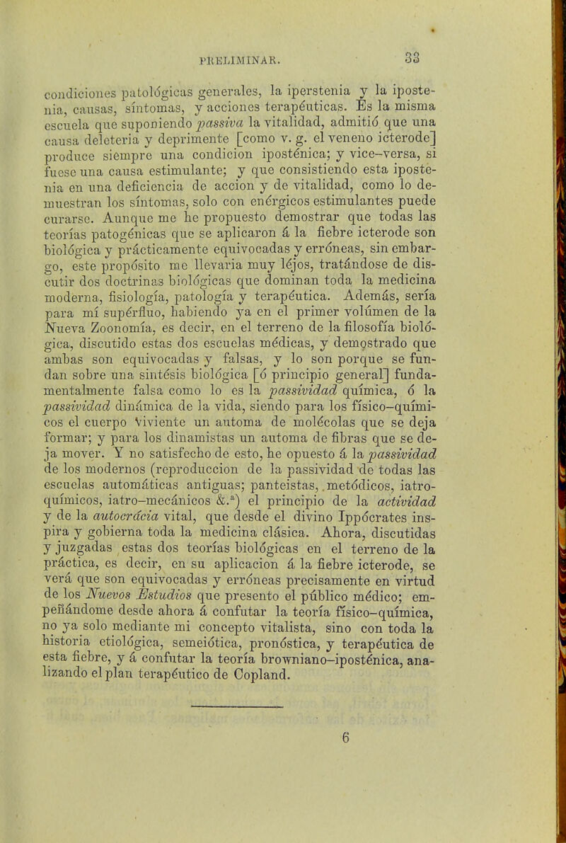 condiciones patol(5gicas generalcs, la iperstenia y la iposte- iiia, causas, sintomas, y acciones terap^uticas. Es la misma escuela que suponiendo ^:)assw« la vitalidad, admitid (jue una causa delcteria y deprimente [como v. g. el veneno icterode] produce siempre una condicion ipost^nica; y vice-versa, si fuese una causa estimulante; y que consistiendo esta iposte- nia en una deficiencia de accion y de vitalidad, como lo de- niuestran los sintomas, solo con endrgicos estimulantes puede curarsc. Aunque me he propuesto demostrar que todas las teonas patogenicas que se aplicaron & la fiebre icterode son bioldgica y pr^cticamente equivocadas y errdneas, sin embar- go, este proposito me llevaria muy l^jos, tratdndose de dis- cutir dos doctrinas bioldgicas que dominan toda la medicina moderna, fisiologia, patologia y terap^utica. Ademds, seria para mi sup6'fluo, habiendo ya en el primer volumen de la Nueva Zoonomia, es decir, en el terrene de la filosofia biold- gica, discutido estas dos escuelas medicas, y demqstrado que ambas son equivocadas y falsas, y lo son porque se fun- dan sobre una sintdsis bioldgica [d principio general] funda- mentalmente falsa como lo es la passividad quimica, d la passividad dindmica de la vida, siendo para los flsico-qmmi- cos el cuerpo Viviente un automa de moldcolas que se deja formar; y para los dinamistas un automa de fibras que se de- ja mover. Y no satisfecbo de esto, he opuesto 4 la, passividad de los modernos (reproduccion de la passividad de todas las escuelas autom^ticas antiguas; panteistas, .metddicos, iatro- qmmicos, iatro-mecd,nicos el principio de la aetividad y de la autocrdcia vital, que desde el divino Ippdcrates ins- pira y gobierna toda la medicina cl^sica. Ahora, discutidas y juzgadas estas dos teorias bioldgicas en el terrene de la pr^ctica, es decir, en su aplicacion 4 la fiebre icterode, se verd, que son equivocadas y errdneas precisamente en virtud de los Nuevos Estudios que presento el publico mddico; em- peiidndome desde ahora ^ confutar la teoria fisico-qmmica, no ya solo mcdiante mi concepto vitalista, sino con toda la historia etioldgica, semeidtica, prondstica, y terape'utica de esta fiebre, y 4 confutar la teoria browniano-ipostdnica, ana- lizando el plan terapdutico de Copland. 6