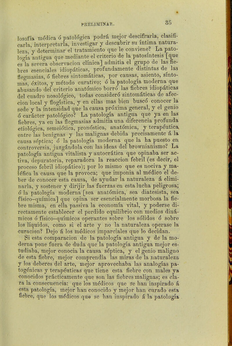 losofia miidica 6 patol(5gica podrd mejor descifrarla, clasifi- carla, interpretarla, investigar y descubrir su intima natura- ieza, y determinar el tratamiento que le conviene? La pato- loiTia antigua que mediante el criterio de la patosmtesis [que es°la severa observacion clinica] admitia el grupo de las fie- bres esenciales idiopdticas, profundamente distintas de las flec^masias, 6 fiebres sintom^ticas, por causas, asiento, sinto- mas, ^xitos, y mdtodo curative; 6 la patologia moderna que abusando del criterio anatdmico borro las fiebres idiopdticas del cuadro nosoldgico, todas consider^ sintomd,ticas de afec- cion local y flogistica, y en ellas mas bien busc6 conocer la sede y la intensidad que la causa proxima general, y el genio 6 car^cter patologico? La patologia antigua que ya en las fiebres, ya en las flegmasias admitia una diferencia profunda etioldgica, semeiotica, pronostica, anatomica, y terapdutica entre las benignas y las malignas debida precisamentc 4 la causa sdptica; 6 la patologia moderna que la ha puesto en controversia, juzgdndola con las ideas del brownianismo? La patologia antigua vitalista y autocr^tica que opinaba ser ac- tiva, depuratoria, reparadora la reaccion febril (es decir, el proceso febril idiop^tico); por lo mismo que es nociva y ma- l^fica la causa que la provoca; que imponia al mddico el de- ber de conocer esta causa, de ayudar la naturaleza 4 elimi- narla, y sostener y dirijir las fuerzasen estalucha peligrosa; 6 la patologia moderna [sea anatdmica, sea diatesista, sea fisico-quimica] que opina ser esencialmente morbosa la fie- bre misma, en ella passiva la economia vital, y poderse di- rectamente estableeer el perdido equilibrio con medios dind- micos 6 fisico-quimicos operantes sobre los solidos 6 sobre los liquidos, como si el arte y no la naturaleza operase la ■curacion? Dejo d los mddicos imparciales que lo decidan. ^i esta comparacion de la patologia antigua y de la mo- derna pone fuera de duda que la patologia antigua mejor es- tudiaba, mejor conocia la causa sdptica, y el genio maligno de esta fiebre, mejor comprendia las miras de la naturaleza y los deberes del arte, mejor aprovecbaba las analogias pa- togdnicas y terapduticas que tiene esta fiebre con males ya conocidos pr^icticamente que son las fiebres malignas; es cla- ra la consecuencia: que los mddicos que se ban inspirado 4 esta patologia, mejor ban conocido y mejor ban curado esta fiebre, que los medicos que se ban inspirado ^ la patologia