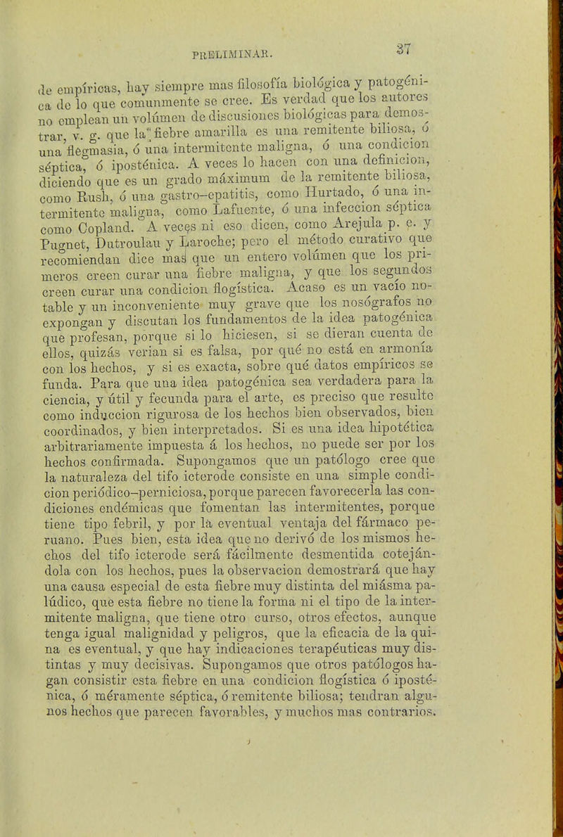 PUBLIMINAll. '^'^ de empiricas, bay siempre mas filosofia biol<5giGa y patog^ni- ca clc lo que comunmente se cree. Es verdad que los autores uo cmpleanunvolumeu de discusiones biol6gicas para demos- trar v ^ que la'' fiebre amarilla es una remitente biliosa, o una'fiec^masia, 6 una intermitcnte maligna, 6 una condicion s^ptica° 6 ipost^nica. A veces lo hacen con una definicion, dlciendo que es un grado mdximum de la remitente biliosa, como Rusb, 6 una gastro-epatitis, como Hurtado, 6 una in- termitente maligna, como Lafuente, 6 una mfeccion s6ptica como Copland. A vec(?s ni eso dicen, como xVrejula p. e. y Pugnet, Dutroulau y T^iarocbe; pero el m^todo curativo que recomiendan dice mad que un entero Yoldmen que los pri- meros creen curar una fiebre maligna, y que los segundos creen curar una condicion ilogistica. Acaso es un vacio no- table y un inconveniente muy grave que los nosografos no expongan y discutan los fundamentos de la idea patog^nica que profesan, porque si lo biciesen, si se dieran cuenta de ellos, quizes verian si es falsa, por qu^ no est^ en armonia con los becbos, y si es exacta, sobre qu^ dates empiricos se funda. Para que una idea patogdnica sea verdadera para la ciencia, y util y fecunda para el arte, es precise que resultc como induccion rigurosa de los becbos bien observados, bien coordinados, y bien interpretados. Si es una idea bipot(jtica arbitrariamente impuesta 6, los becbos, no puede ser por los becbos confirmada. Supongamos que un patdlogo cree que la naturaleza del tifo icterode consiste en una simple condi- cion periddico-perniciosa, porque parecen favorecerla las con- diciones endemicas que fomentan las intermitentes, porque tiene tipo febril, y por la eventual ventaja del fdrmaco pe- ruano. Piies bien, esta idea que no derive de los mismos be- cbos del tifo icterode seril f^cilmente desmentida cotej^n- dola con los becbos, pues la observacion demostrar4 que bay una causa especial de esta fiebre muy distinta del midsma pa- Itidico, que esta fiebre no tiene la forma ni el tipo de la inter- mitcnte maligna, que tiene otro curso, otros efectos, aunque tenga igual malignidad y peligros, que la eficacia de la qui- na es eventual, y que hay indicaciones terapduticas muy dis- tintas y muy decisivas. Supongamos que otros patdlogos ba- gan consistir esta fiebre en una condicion fiogistica 6 iposte- nica, d m^ramente s^ptica, d remitente biliosa; tendran algu- nos hecbos que parecen favorables, y muchos mas contrarios.