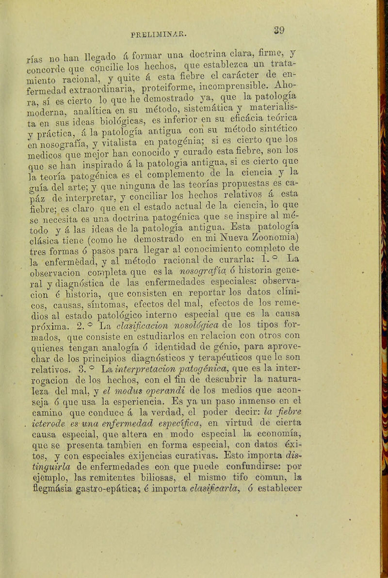 Has no ban llegaclo formar una doctrina clara, firme, y Concorde que concilie los hechos, que establezca un trata- niiento racional, y quite k esta fiebre el cardcter de en- fermedad extraordinaria, proteiforme, mcomprensible. Aho- ra si es cierto lo quo be demostrado ya, que la patologia moderna, analitica en su m^todo, sistemdtica y materialis- taen sus ideas bioldgicas, es inferior en su efic4cia_te6rica Y prdctica, d la patologia antigua con su m^todo smtdtico en nosografia, y vitalista en patogdnia; si es cierto que os medicos que mejor ban conocido y curado esta fiebre, son los que se ban inspirado -i la patologia antigua, si es cierto que la teorla patog<^nica es el complemento de la ciencia y la ffuia del arte; y que ninguna de las teorias propuestas es ca- pdz de interpretar, y conciliar los becbos relatives 4 esta fiebre; es claro que en el estado actual de la ciencia, lo que se necesita es una doctrina patog^nica que se nispire al m6- todo y ^ las ideas de la patologia antigua. Esta patologia cMsica tiene (como be demostrado en mi Nueva Zoonomia) tres formas 6 pasos para llegar al conocimiento completo de la enfermedad, y al m^todo racional de curarla: 1. ° La observacion completa que es la nosografia 6 liistoria gene- ral y diagnostica de las enfermedades especiales: observa- cion ^ bistoria, que consisten en reportar los dates clini- cos, causas, smtomas, efectos del mal, efectos de los reme- dies al estado patologico interne especial que es Ja causa prdxima. 2. La clasificacion nosoldgiea de los tipos for- niados, que consiste en estudiarlos en relacion con otros con quienes tengan analogia 6 identidad de gdnio, para aprove- cbar de los principios diagnosticos y terapduticos que lo son relatives. 3. ° La interpretacion patogemca, que es la inter- rogacion de los becbos, con el fin de descubrir la natura- leza del mal, y el modus operandi de los medios que acon- seja 6 que usa la esperieneia. Es ya un paso inmenso en el camino que conduce a la verdad, el poder decir: la fiebj-e . ieterode. es una enfermedad especlfica, en virtud de cierta causa especial, que altera en modo especial la economia, que se presenta tambien en forma especial, con datos ^xi- tos, y con especiales exijeneias curativas. Esto importa diS' tinguirla de enfermedades con que puede confundirse; por ejemplo, las remitentes biliosas, el mismo tifo comun, la flegm^sia gastro-ep^tica; 6 importa clasificarla^ 6 establecer