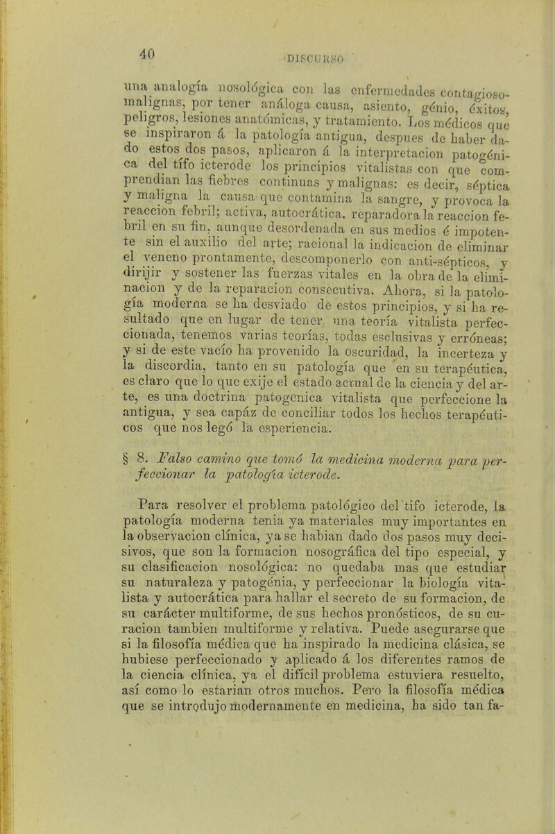 'DIBCUKSO una analogia nosoldgica con las cnfermcdades contadoso- malignas, por tener an^iloga causa, asiento, gdnio dxitoa pehgros, lesioncs anatdmicas, y tratamiento. Los medicos que se inspiraron (i la patologia antigua, despues dc haber da- do estos^ dos pasos, aplicaron d la interpretacion patogdni- ca del tifo icterode los principios vitalistas con que com- pi-endian las fiebres continuas ymalignas: es decir, sdptica y maligna la causa que contamina la sangre, y provoca la reaccion febril; activa, autocrdtica. reparadoralareaccion fe- bril en su fin, aunque desordenada en sus medios ^ irapoten- te sin el auxilio del avte; racional la indicacion de eliminar el veneno prontamente, descomponerlo con anti-s^pticos, y dirijir y sostener las fuerzas vitales en la obra de la eli'mi- nacion y de la reparacion consecutiva. Abora, si la patolo- gia moderna se lia desviado de estos principios, y si ba re- sultado que en lugar de tener una teoria vitalista perfec- cionada, tenemos varias teorias, todas esclusivas y errdneas; y si de este vacio ba provenido la oscuridad, la incerteza y la discordia, tanto en su patologia que en su terapdutica, es claro que lo que exije el estado actual de la cienciay del ar- te, es una doctrina patogenica vitalista que perfeccione la antigua, y sea capdz de conciliar todos los becbos terap^uti- cos que nos legd la esperiencia. § 8. Falso camino que tomd la medieina moderna para per- feccionar la patologia icterode. Para resolver el problema patoldgico del tifo icterode, la patologia moderna tenia ya materiales muy importantes en la observacion clinica, yase babian dado dos pasos muy deci- sivos, que son la formacion nosogr^fica del tipo especial, y su clasificacion nosoldgica: no quedaba mas que estudiar su naturaleza y patogdnia, y perfeccionar la biologia vita- lista y autocrdtica para ballar el secreto de su formacion, de su car^cter multiforme, de sus becbos prondsticos, de su cu- racion tambien multiforme y relativa. Puede asegurarse que si la filosofia mddica que ba inspirado la medieina cldsica, se bubiese perfeccionado y aplicado 4 los diferentes ramos de la ciencia clinica, ya el dificil problema estuviera resuelto, asi como lo estarian otros mucbos. Pero la filosofia m^dica que se introdujo modernamente en medieina, ha sido tan fa-