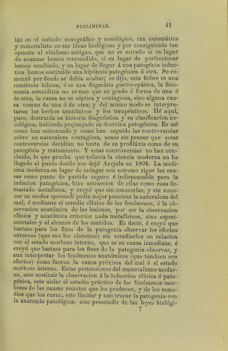 Idz en el m^todo nosogrdfico y nosoldgico, tan aiitom^tica y materialista en sus ideas biol<5gicas y por consiguiente tan opuesta al vitalismo antiguo, que no es estrano si en lugar de avanzar hemes retrocedido, si en lugar de perfeccionar hemes cambiado, y en lugar de llegar unapatog^nia induc- tiva hemes sostituido una hipotesis patog^nica (i otra. Se co- menzd por donde se debia acabar; se dijo, esta fiebre es una remitente biliosa, d es una flegmdsia gastro-ep^tica, la fisio- nomia semeidtica no es mas que en grado d forma de una d de otra, la causa no es sdptica y contagiosa, sino alguna cau- sa comun de una d de otra; y del mismo mode se interpre- taron los hechos anatdmicos y los terapduticos. Hd aqui, pues, destruida su historia diagndstica y su clasificacion no- soldgica, habiendo prejuzgado su doctrina patogdnica. Es asi como han comenzado y como han seguido lag eontroversias sobre su naturaleza contagiosa, acaso sin pensar que estas eontroversias decidian no tanto de su profildxis como de su patogdnia y tratamiento. Y estas eontroversias no han con- cluido, lo que prueba que todavia la ciencia moderna no ha llegado al punto donde nos dejd Arejula en 1804. La medi- cina moderna en lugar de indagar con estremo rigor las cau- sas como punto de partida seguro d indispensable para la inducion patogenica, hizo astraccion de ellas como cosa de- masiado metafisica, y creyd que sin conocerlas, y sin cono- cer su modus operandi podia mejor penetrar la naturaleza del mal, d mediante el estudio clinico de los fendmenos, d la ob- servacion anatdmica de las lesiones, por ser la observacion clmica y anatdmica criterios nada metafisicos, sino esperi- mentales y al alcance de los sentidos. Es decir, d creyd que bastase para los fines de la patogenia observar los efectos externos (que son los sintomas) sin estudiarlos en relacion con el estado morboso interne, que es su causa inmediata; 6 creyd que bastase para los fines de la patogenia observar, y aun interpretar los fendmenos anatdmicos (que tambien son efectos) como fueran la causa prdxima del mal d el estado morboso interno. Estas pretensiones del materialismo moder- no, este sostituirla observacion dlainduccion clmica d pato- gdnica, este aislar el estudio prdctico de los fendmenos mor- bosos de las causas remotas que los producen, y de los reme- dies que los curan, este limitar y aun trocar la patogenia con la anatomia patoldgica, este prescindir de las. leyes bioldgi- 7