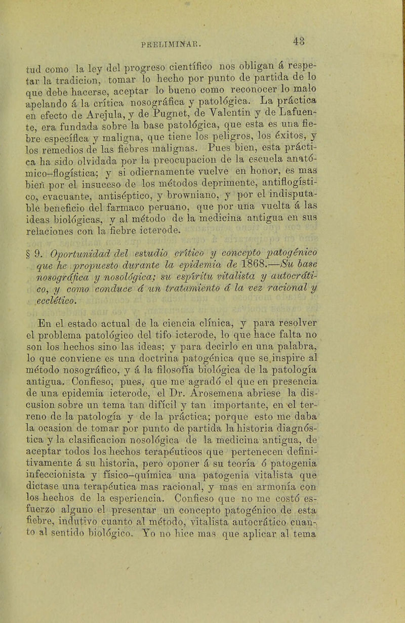 tud como la ley del progreso cientifico nos obligan & respe- tar la tradicion, tomar lo hecho por punto de partida de lo que debe hacerse, aceptar lo bueno como reconocer lo malo apelando ^ la critica nosogr^fica y patol6gica. La pr^ctica en efecto de Arejula, y de Pugnet, de Valentin y de Lafuen- te, era fundada sobre la base patol6gica, que esta es una fie- bre especlflca y maligna, que tiene los peligros, los ^xitos, y los remedies de las fiebres malignas. Pues bien, esta prdcti- ca ha sido olvidada por la preocupacion de la escuela anatd- mico-flogistica; y si odiernamente vuelve en honor, es mas bieii por el insuceso de los m^todos deprimente, antiflogisti- co, evacuante, antis^ptico, y browniano, y por el indisputa- ble beneficio del farmaco peruano, que por una yuelta d las ideas bioldgicas, y al m^todo de la medicina antigua en sus relaciones con la fiebre icterode. § 9. Oportunidad del estudio critico y concerto patogenico que lie propuesto durante la epidemia de 1868.—Su base nosogrdfica y nosoldgica; su espiritu vitalista y autocrdti- co, y como conduce d un tratamiento d la vez racional y .eccletico. En el estado actual de la ciencia clinica, y para resolver el problema patologico del tifo icterode, lo que hace falta no son los hechos sino las ideas; y para decirlo en una palabra, lo que conviene es una doctrina patog^nica que se.inspire al m^todo nosogrdfico, y d, la filosofia biologica de la patologia antigua, Confieso, pues, que me agradd el que en presencia de una epidemia icterode, el Dr. Arosemena abriese la dis- cusion sobre un tema tan dificil y tan importante, en el ter- rene de la patologia y de la pr^ctica; porque esto me daba la ocasion de tomar por punto de partida la historia diagnds- tica y la clasificacion nosoldgica de la medicina antigua, de aceptar todos los hechos terapduticos que pertenecen defini- tivamente d su historia, pero oponer d su teoria d patogenia infeccionista y fisico-quimica una patogenia vitalista que dictase una terapdutica mas racional, y mas en armonia con los hechos de la esperiencia. Confieso que no me costd es- fuerzo alguno el presentar un concepto patogdnico de esta fiebre, indutivo cuanto al mdtodo, vitalista autocrdtico cuan- to al sentido bioldgico. Yo no hice mas que aplicar al tema