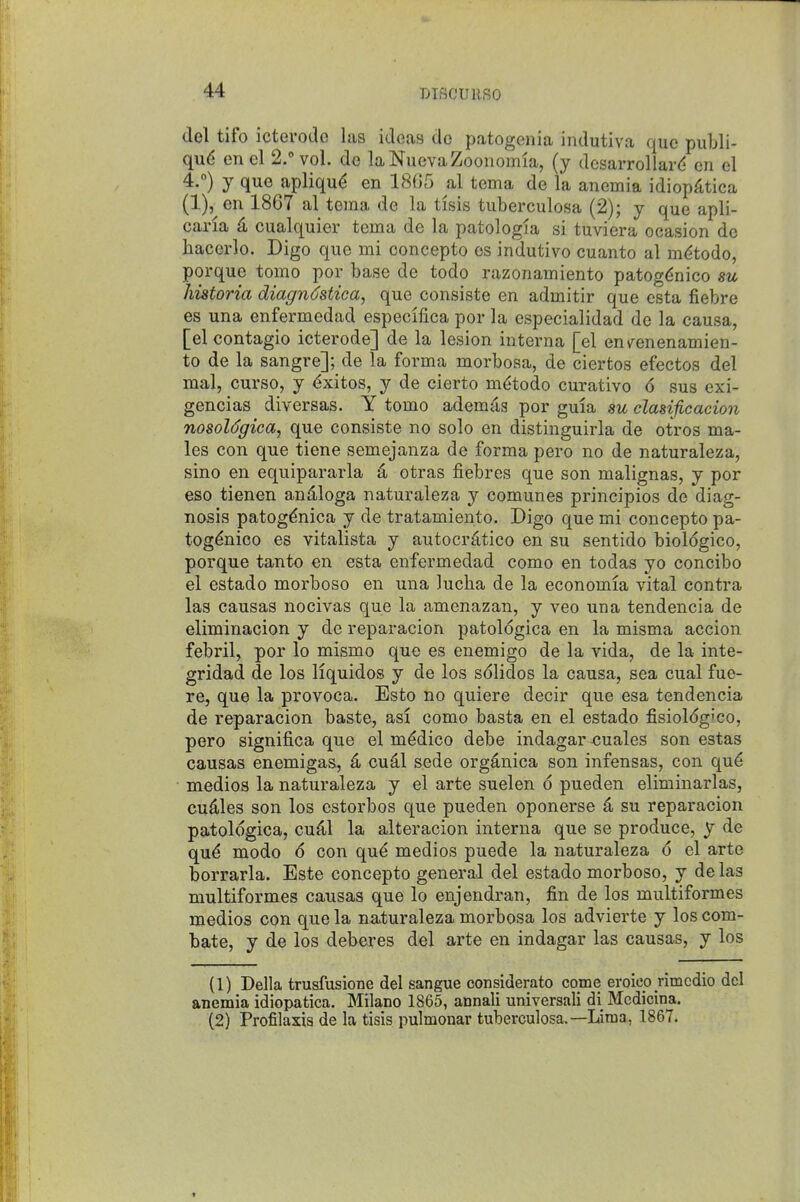 DISCUllSO del tifo icterode las ideas de patogenia indutiva que publi- qud en el 2. vol. de laNuevaZoonomia, (y dcsarrollard en el 4.) J que apliqu(5 en 18G5 al tema de la anemia idiop^ltica (1), en 1867 al tema de la tisis tuberculosa (2); j que apli- cana 4 cualquier tema de la patologia si tuviera ocasion de hacerlo. Digo que mi concepto os indutivo cuanto al m^todo, porque tomo por base de todo razonamiento patog^nico su historia diagn^stica, que consiste en admitir que esta fiebre es una enfermedad especilica por la especialidad de la causa, [el contagio icterode] de la lesion interna [el env^enenamien- to de la sangre]; de la forma morbosa, de ciertos efectos del mal, curso, y <^xitos, y de cierto m(;todo curative 6 sus exi- gencias diversas. Y tomo ademc^s por guia su clasificacion nosoldgica, que consiste no solo en distinguirla de otros ma- les con que tiene semejanza de forma pero no de naturaleza, sino en equipararla 4 otras fiebres que son malignas, y por eso tienen andloga naturaleza y comunes principios de diag- nosis patog^nica y de tratamiento. Digo que mi concepto pa- tog^nico es vitalista y autocrdtico en su sentido biol6gico, porque tanto en esta enfermedad como en todas yo concibo el estado morboso en una lucha de la economia vital contra las causas nocivas que la amenazan, y veo una tendencia de eliminacion y de reparacion patologica en la misma accion febril, por lo mismo que es enemigo de la vida, de la inte- gridad de los Hquidos y de los s<51idos la causa, sea cual fue- re, que la provoca. Esto no quiere decir que esa tendencia de reparacion baste, asi como basta en el estado fisioldg'co, pero significa que el medico debe indagar <;uales son estas causas enemigas, ^ cu^l sede organica son infensas, con qu6 medios la naturaleza y el arte suelen 6 pueden eliminarlas, cuiles son los estorbos que pueden oponerse 4 su reparacion patologica, cu^l la alteracion interna que se produce, y de qu^ mode 6 con qu^ medios puede la naturaleza 6 el arte borrarla. Este concepto general del estado morboso, y de las multiformes causas que lo enjendran, fin de los multiformes medios con que la naturaleza morbosa los advierte y los corn- bate, y de los deberes del arte en indagar las causas, y los (1) Delia trusfusione del sangue considerate come eroico rimcdio del anemia idiopatica. Milano 1865, annali universali di Medicina. (2) Profilaxis de la tisis pulmonar tuberculosa.—Lima, 1867.