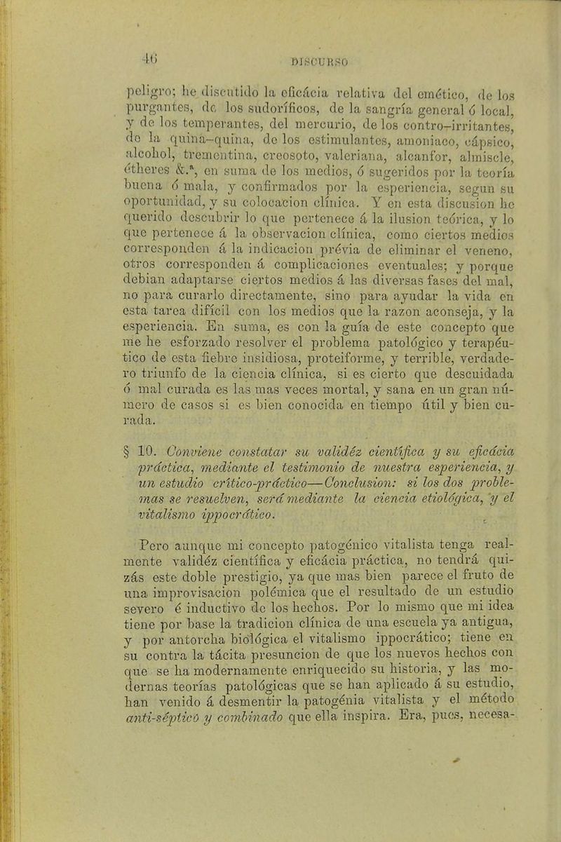 4(J ni SOUR so poligro; he diseutido la efic^lcia rclativa del em(itico, de los purgaiitGS, dc los sudorificos, de la sangria general d local, y de los temperantes, del niercurio, de los contro-irritantes, do la quina-quina, de los estimulantes, amoiiiaco, cdpsico, alcohol, treaientina, creosoto, Valeriana, alcanfor, almiscle, ctheres &.% on siiraa de los medios, 6 sugeridos por la teoria bucna 6 mala, y confirmados por la esperiencia, segun su oportunidad, y su colocacion cKnica. Y en esta discusion he querido dcscubvir lo que pertenece 4 la ilusion tedrica, y lo que pertenece d la observacion clinica, corao ciertos medios corresponden k la indicacion pr(^via de eliminar el veneno, otros corresponden 4 complicaciones eventuales; y porque debian adaptarse ciertos medios 4 las diversas fases del mal, no para curarlo directamente, sine para ayudar la vida en esta tarea dificil con los medios que la razon aconseja, y la esperiencia. En suma, es con la guia de este concepto que me he esforzado resolver el problema patoldgico y terap^u- tico de esta fiebre insidiosa, proteiforme, y terrible, verdade- ro triunfo de la ciencia clinica, si es cierto que descuidada 6 mal curada es las mas veces mortal, y sana en un gran nu- inero de casos si es bien conocida en tiempo util y bien cu- rada. § 10. Conviene constatar su validez eientljica y su efiedcia prdctica, mediante el testimonio de nuestra esperiencia, y un estudio critico-prdctico—Qonelusion: si los dos proble- mas se 7'esuelven, sera mediante la ciencia etioldc/ica, y el vitalismo ippocrdtico. Pcro aunque mi concepto patogdnico vitalista tenga real- mente validdz cientifica y efiedcia prdctica, no tendrd qui- zes este doble prestigio, ya que mas bien parece el fruto de una improvisacion polemica que el resultado de un estudio severo d inductive de los hechos. Por lo mismo que mi idea tiene por base la tradicion clinica de una escuela ya antigua, y por antorcha bidldgica el vitalismo ippocrdtico; tiene en su contra la tdcita presuncion de que los nuevos hechos con que se ha modernamente enriquecido su historia, y las mo- dern as teorlas patoldgicas que se ban aplicado d su estudio, ban venido a desmentir la patogdnia vitalista y el mdtodo anti-sep)ticc> y comUnado que ella inspira. Era, pues, necesa-