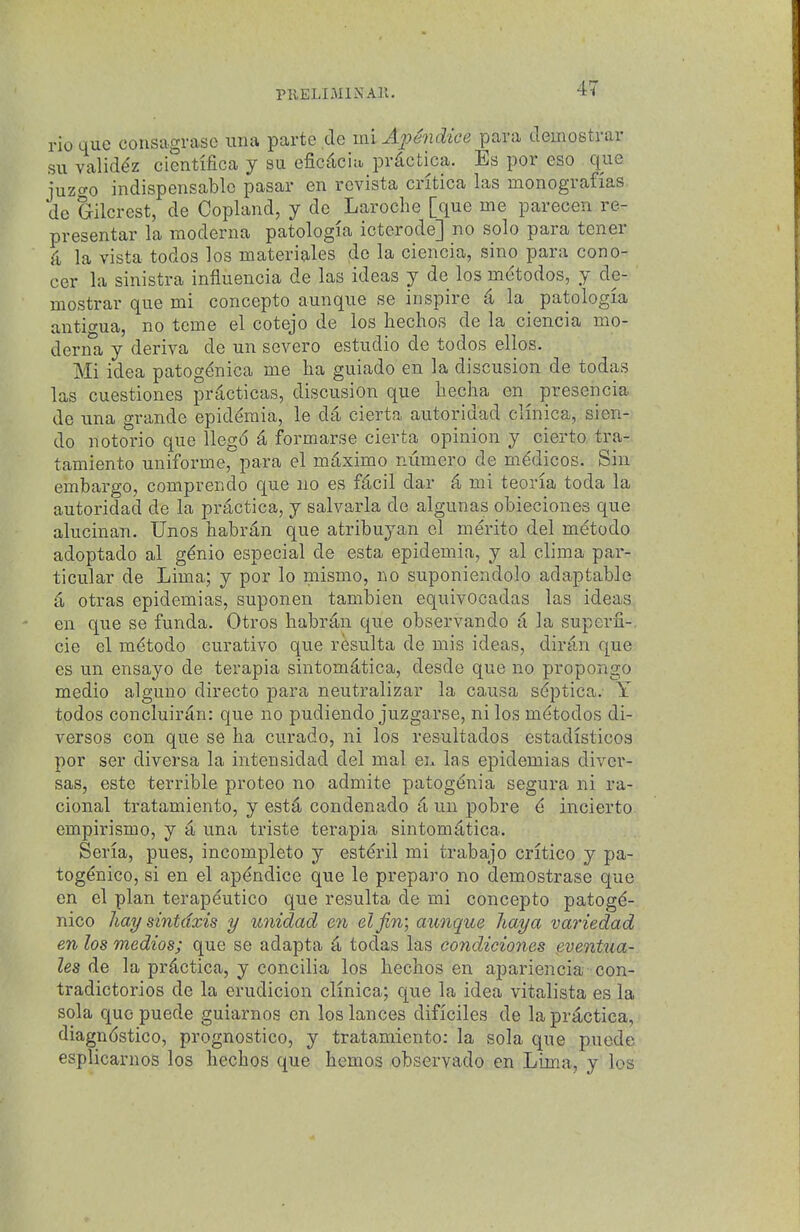 PKELIMlNAll. rio que consagrase una parte de mi ApMice para ileinostrar su valid^z cientrfica j su efic^cin prdotica. Es por eso que juzcro indispensable pasar en revista cntica las monografias de Gilcrest, de Copland, y de Laroche [que me parecen re- presentar la moderna patologia icterode] no solo para tener 4 la vista todos los materiales de la ciencia, sino para cono- cer la sinistra infiuencia de las ideas y de los mdtodos, y de- mostrar que mi concepto aunque se inspire d U patologia anticrua, no tcme el cotejo de los hechos de la ciencia mo- derna y deriva de un severe estudio de todos ellos. Mi idea patogenica me ha guiado en la discusion de todas las cuestiones prdcticas, discusion que liecha en^ presencia de una grande epid^raia, le d4 cierta autoridad clinica, sien- do notorio que llegd ^ formarse cierta opinion y cierto tra- tamiento uniforme, para el mtiximo ntimero de medicos. Sin embargo, comprendo que no es f^cil dar 4 mi teoria toda la autoridad de la practica, y salvarla de algunas obieciones que alucinan. Unos habr^n que atribu^^an el merito del metodo adoptado al gdnio especial de esta epidemia, y al clima par- ticular de Lima; y por lo mismo, no suponiendolo adaptable d otras epidemias, suponen tambien equivocadas las ideas en que se funda. Otros liabr^n que observando (i la superfi-, cie el mdtodo curativo que resulta de mis ideas, diran que es un ensayo de terapia sintom^tica, desde que no propongo medio alguno directo para neutralizar la causa sdptica. Y todos concluir4n: que no pudiendo juzgarse, ni los m^todos di- versos con que se ha curado, ni los resultados estadisticos por ser diversa la intensidad del mal en las epidemias diver- sas, este terrible proteo no admite patog^nia segura ni ra- cional tratamiento, y estd condenado a, un pobre 6 incierto empirismo, y it una triste terapia sintomdtica. Seria, pues, incomplete y estdril mi trabajo critico y pa- tog^nico, si en el ap^ndice que le preparo no demostrase que en el plan terapeutico que resulta de mi concepto patog(^- nico hay sintdxis y unidad en elfin; aunque haya variedad en los medios; que se adapta todas las condiciones eventua- les de la prdctica, y concilia los hechos en apariencia con- tradictories de la erudicion clinica; que la idea vitalista es la sola quopuede guiarnos en los lances dificiles de la practica, diagndstico, prognostico, y tratamiento; la sola que pnode esplicarnos los hechos que hemos observado en Lima, y los