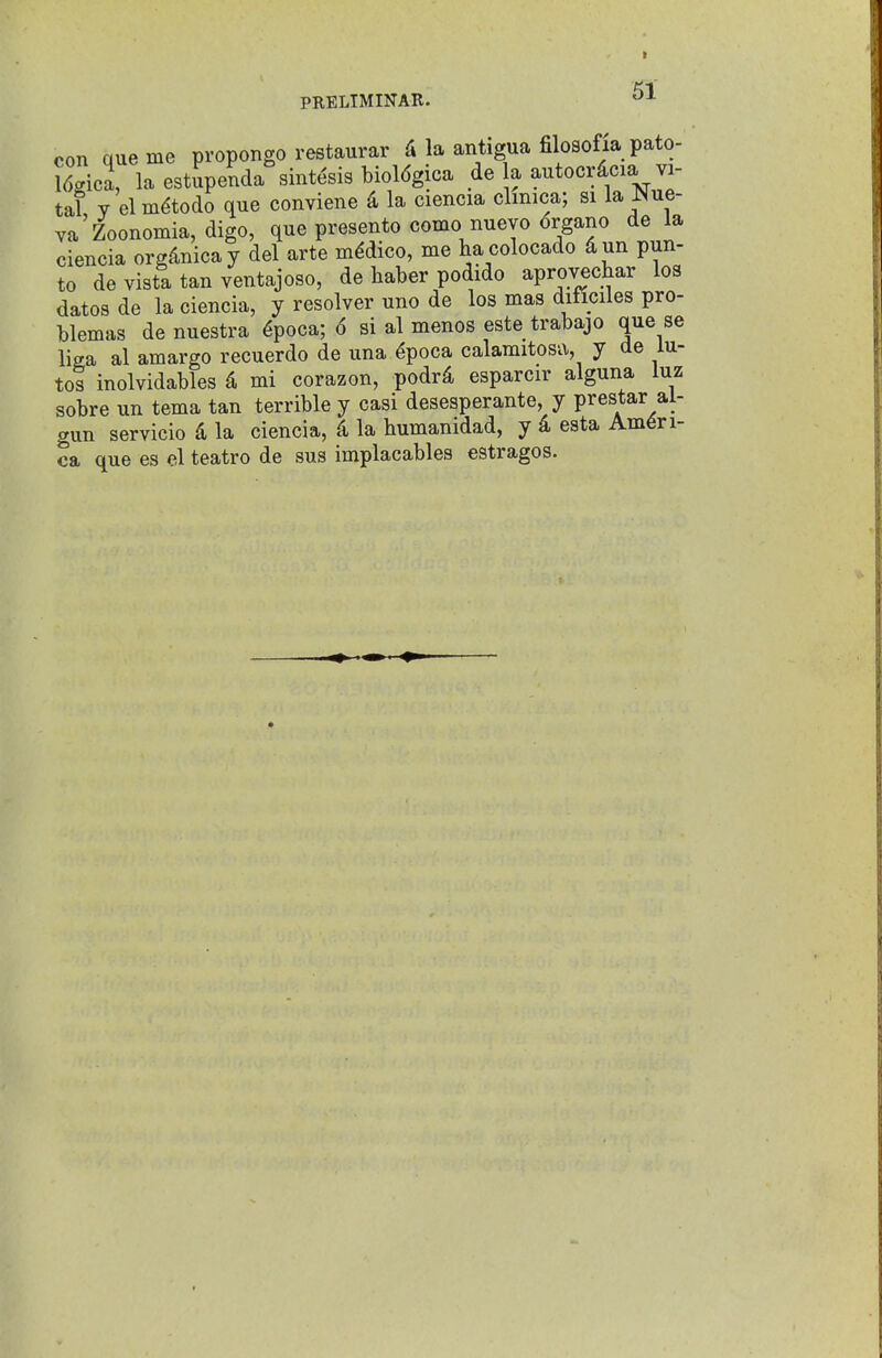 con que me propongo restaurar la antigua filosofia pato- Jdgica, la estupenda sintesis bioldgica de a antocr^cia vi- tal V elm^todo que conviene 4 la ciencia climca; si la JNue- va Zoonomia, digo, que presento como nuevo organo de la ciencia org4nicay del arte medico, me hacolocado dun pun- to de vista tan ventajoso, de haber podido aprovechar los dates de la ciencia, y resolver uno de los mas dificiles pro- blemas de nuestra ^poca; 6 si al menos este trabajo que se liaa al amargo recuerdo de una ^poca calamitosa, y de lu- tes inolvidables d mi corazon, podrd esparcir alguna luz sobre un tema tan terrible y casi desesperante, y prestar al- gun servicio d la ciencia, d la humanidad, y k esta Ameri- ca que es el teatro de sus implacables estragos.