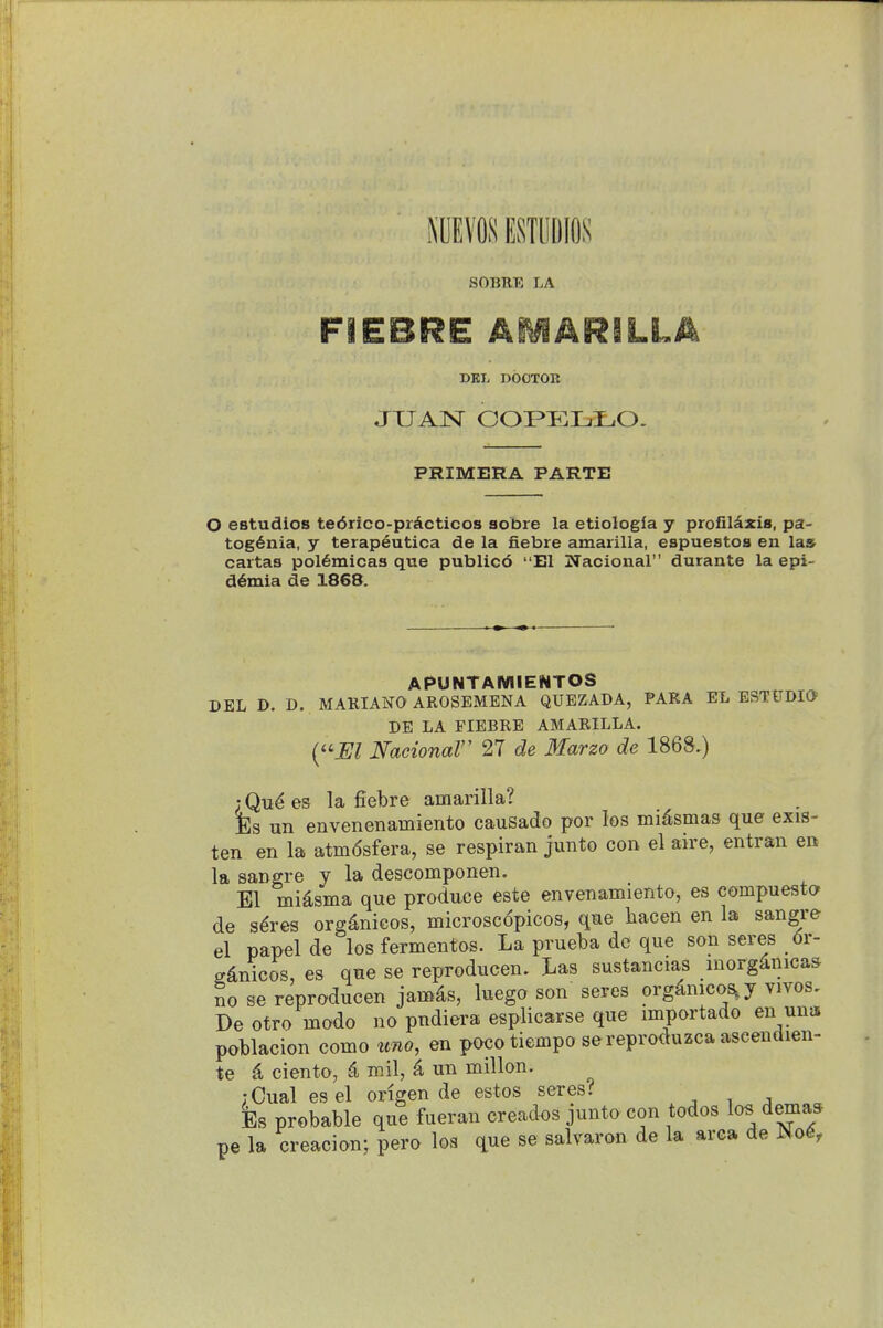 EIW ESTllDlflS SOBRE LA DEL DOCTOR JUAN COPKLI^O. PRIMERA PARTE O estudios te6rico-prActicos sobre la etiologfa y profil^zis, pa- tog6nia, y terap6utica de la fiebre amarilia, espuestoa en las cartas pol6micas que publicd El Nacional durante la epi- d^mia de 1868. APUNTAMIENTOS DEL D. D. MAUIANO AROSEMENA QUEZADA, PARA EL ESTUDIO DE LA FIEBRE AMARILLA. {''JEl NacionaV 27 de Marzo de 1868.) ; Qu^ es la fiebre amarilia? Es un envenenamiento causado por los miasmas que exis- ten en la atmdsfera, se respiran junto con el aire, entran en la sangre y la descomponen. El midsma que produce este envenamiento, es compuesta de s^res org4nicos, microscopicos, que liacen en la sangre el papel de los fermentos. La prueba de que son seres 6r- gdnicos, es que se reproducen. Las sustancias morg^nicas So se reproducen jamds, luego son seres org4nico&,y vivos, De otro modo no pndiera esplicarse que importado en una poblacion como uno, en poco tiempo sereproduzca aseendien- te c4 ciento, ^ mil, ^ un millon. ;Cual esel origen de estos seres? Es probable que fueran creados junto con todos los dema* pe la creacion; pero loa que se salvaron de la area de No^,