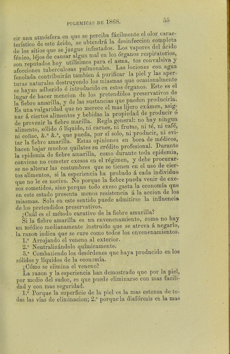cir una atm(5sfera en que se perciba fdcilmente el olor carac- terisU^o de este dcido, se obtendrd la desmfeccion complete de los sitios que se juzgue infestados. Los vapores del ^icido fin c ,T|os de causir algun mal en los organos respn-atonos son reputados hoy utilisimos para el asma, tos convulsiva y Snes tuberc'ulosas P^l-on^^-^ ^^nes f ^ fenolada contribuirdn tambien 4 purificar la piel y las aper- turas naturales destruyendo las miasmas que ocasionalme^^^^^ se hay an adherido 6 introducido en estos organos. Este es el lucar de hacer mencion de los pretendidos preservativos de la fiebre amariUa, y de las sustancias que pueden producer a. Es una vulgaridad que no merece el mas lijero exdmen asig- nar d ciertos alimentos y bebidas la propiedad de producir o de provenir la fiebre marilla. Regla general: no hay nmgun alimento, s61ido 6 liquido, ni carnes, ni frufeas, ni te, ni cat6, ni conac, &.% que pueda, por si solo, nrproducir, ni evi- tar la fiebre amarilla. Estas opiniones en boca de medicos, hacen baiar muchos qijilates su cr^dito profesional. Durante la epidemia de fiebre amarilla, como durante toda epidemia, conviene no cometer exesos en el regimen, y debe procurar- se no alterarlas costumbres que se tienen en el uso de cier- tos alimentos, si la esperiencia ha probado d cada mdividuo que no le es nocivo. No porque la fiebre pueda venir de exe- sos cometidos, sino porque todo exeso gasta la economia que en este estado presenta menos resistencia a la accion de los miasmas. Solo en este sentido puede admitirse la influencia de los pretendidos preservativos. ^Cual es el m^todo curative de la fiebre amarilla? Si la fiebre amarilla es un envenenamiento, como no hay un mddico medianamente instruido que se atreva d negarlo, , la razoii indica que se cure como todos los envenenamientos. 1.  Arrojando el veneno al exterior. 2. ° Neutralizandolo quimicamente. 3. ° Combatiendo los desordenes quehaya producido en los solidos y liquidos de la economia. ^Como se elimina el veneno? La razon y la esperiencia han demostrado que por la piel, por medio del sudor, es que puede eliminarse con mas facili- dad y con mas seguridad. 1.° Porque la superficie de la piel es la mas estensa de to- das las vias de eliminacion; 2.° porque la diaforesis es la mas