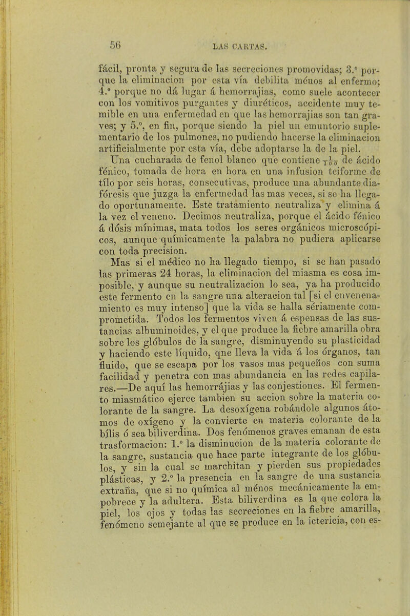 fdcil, prouta y segura do. las secreciones promovidas; 3.° por- que la climinacion por csta via debilita mduos al enfermo; 4. porque no dfi lugar 4 hemorrajias, como suele aconteccr con los vomitivos purgantes y diur^iticos, accidente muy te- mible en una enfermedad en que las hemorrajias son tan gra- ves; y 5., en fin, porque siendo la piel un emuntorio suple- mentario de los pulmoncs, no pudiendo hacerse la climinacion artificialmente por csta via, debe adoptarse la de la piel. Una cucbarada de fenol bianco que contienc o ^cido fdnico, tomada de bora en bora en una infusion teiforme de tilo por seis boras, consecutivas, produce una abundante dia- forcsis que juzga la enfermedad las mas veces, si sc ba llcga- do oportunamente. Este tratamiento neutraliza y elimina la vez cl veneno. Decimos neutraliza, porque el dcido fdnico 4 d<5sis mmimas, mata todos los seres org^nicos microscopi- cos, aunque quimicamente la palabra no pudiera aplicarse con toda precision. Mas si el medico no ba llegado tiempo, si se ban pasado las primeras 24 boras, la eliminacion del miasma es cosa im- posible, y aunque su neutralizacion lo sea, ya ba producido este fermento en la sangre una alteraeion tal [si el envenena- niiento es muy intenso] que la vida se balla s6-iamente com- prometida. Todos los fermentos viven 4 espensas de las sus- tancias albuminoides, y el que produce la fiebre amarilla obra sobre los globules de la sangre, disminuyendo su plasticidad y haciendo este liquido, qne lleva la vida 6, los drganos, tan fluido, que se escapa por los vasos mas pequeuos con suma facilidad y penetra con mas abundancia en las redes capila- res.—De aqui las bemorrdjias y las conjestiones. El fermen- to miasmittico ejerce tarabien su accion sobre la materia co- lorante de la sangre. La desoxigena robdndole algunos 4to- mos de oxigeno y la convierte en materia colorante de la bilis 6 sea biliverdina. Dos fenomenos graves emanan de esta trasformacion: 1. la disminucion de la materia colorante de la sangre, sustancia que hace parte integrante de los globu- les, y sin la cual se marcbitan y pierden sus propiedades pU'sticas, y 2.° la presencia en la sangre de una sustancia extrana, que si no qmmica al mdnos mecanicamente la em- pobrece y la adultera. Esta biliverdina es la que colora la piel, los ojos y todas las secreciones en la fiebre amarilla, fendmeno semejante al que se produce en la ictericia, con es-