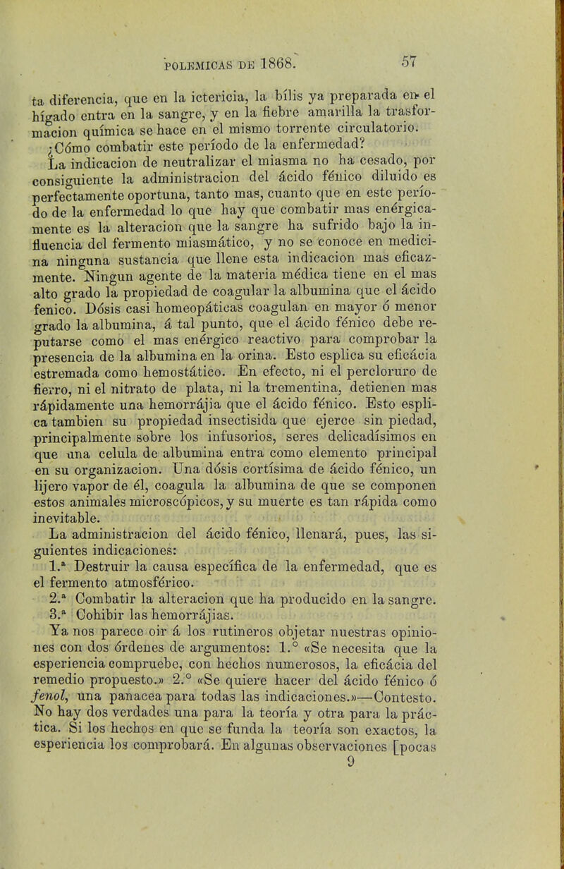 ta diferencia, que en la ictericia, la bills ya preparada en. el higado entra en la sangre, j en la fiebre amarilla la trasfor- macion quimica se hace en *el mismo torrente circulatorio. ^C6mo combatir este periodo de la enfermedad? La indicacion de neutralizar el miasma no ha cesado, por consiguiente la administracion del dcido fduico diluido es perfectamente oportuna, tanto mas, cuanto que en este perio- do de la enfermedad lo que hay que combatir mas en^rgica- mente es la alteracion que la sangre ha sufrido bajo la in- fluencia del fermento miasmdtico, y no se Conoce en medici- na ninguna sustancia que llene esta indicacion mas eficaz- mente. Ningun agente de la materia m^dica tiene en el mas alto grade la propiedad de coagular la albumina que el dcido fenico. Ddsis casi homeopdticas coagulan en mayor 6 menor grade la albumina, 4 tal punto, que el acido fenico debe re- putarse como el mas en^rgico reactive para comprobar la presencia de la albumina en la orina. Esto esplica su efic^cia estremada como hemostdtico. En efecto, ni el percloruro de fierro, ni el nitrate de plata, ni la trementina, detienen mas rdpidamente una hemorrdjia que el dcido fenico. Esto espli- ca tambien su propiedad insectisida que ejerce sin piedad, principalmente sobre los infusorios, seres delicadisimos en que una celula de albumina entra como elemento principal en su organizacion. Una ddsis cortisima de 4cido fenico, un lijero vapor de ^1, coagula la albumina de que se componen estos animalea microscopicos, y su muerte es tan r^pida como inevitable. La administracion del 4cido fenico, llenara, pues, las si- guientes indicaciones: 1. * Destruir la causa especifica de la enfermedad, que es el fermento atmosf^rico. 2. * Combatir la alteracion que ha producido en la sangre. 3.  Cohibir las hemorrajias. Yanos parece oir d los rutineros objetar nuestras opinio- nes con dos drdenes de argumentos: 1.° «Se necesita que la esperiencia compruebe, con hechos numerosos, la eficdcia del remedio propuesto.M 2.° (cSe quiere hacer del dcido fenico 6 fenol, Una panacea para todas las indicaciones.))—Contesto. No hay dos verdades una para la teoria y otra para la prdc- tica. Si los hechos en que se funda la teoria son exactos, la esperiencia los comprobarii. En algunas observaciones [pocas