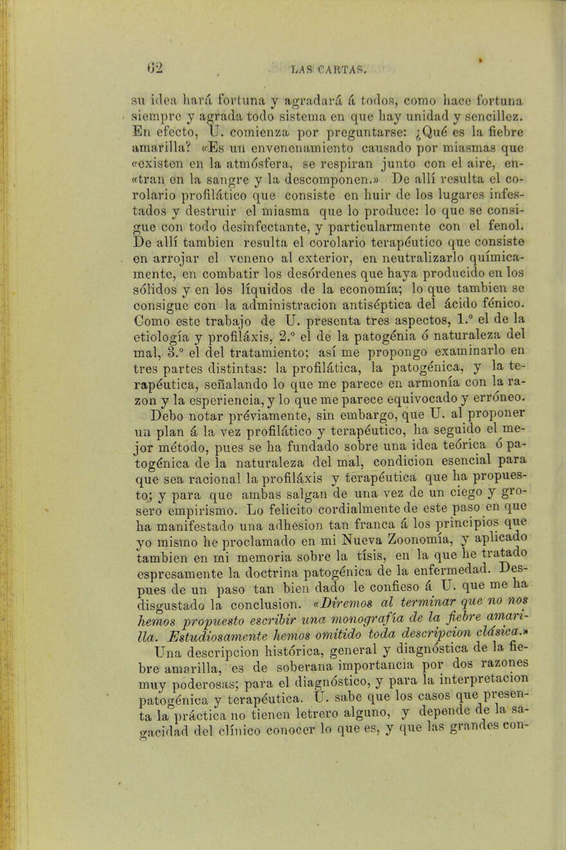 su idea hartl fortuna y agradard Ci todos, como hace fortuna siempre y agrada todo sistema en que hay unidad y sencillez. En efecto, IJ. comienza por preguntarse: ^;Qud es la fiebre amarilla? (fEs un envencnamiento causado por miasmas que wexisten en la atm(5sfera, se respiran junto con el aire, en- wtran on la sangre y la descomponen.M De alli resulta el co- rolario profilTitico que consiste en huir de los lugares infes- tados y destruir el miasma que lo produce: lo que se consi- gue con todo desinfectante, y particularmente con el fenol. De alli tambicn resulta el corolario terap(iutico que consiste en arrojar el vcneno al exterior, en neutralizarlo quimica- mente, en combatir los desordenes que haya producido en los solidos y en los liquidos de la economia; lo que tambien se consigue con la administracion antis^ptica del dcido f^nico. Como estc trabajo de U. presenta tres aspectos, 1. el de la etiologia y profilaxis, 2.° el de la patog^nia 6 naturaleza del mal, 3. el del tratamiento; asi me propongo examinarlo en tres partes distintas: la profiUtica, la patog^nica, y la te- rap^utica, senalando lo que me parece en armonia con la ra- zon y la esperiencia, y lo que me parece equivocado y erroneo. Debo notar prdviamente, sin embargo, que TJ. al proponer un plan 4 la vez profildtico y terap^utico, ba seguido el^me- jor m(^todo, pues se ha fundado sobre una idea teorica 6 pa- tog^nica de la naturaleza del mal, condicion esencial para que sea racional la profild,xis y terapeutica que ha propues- to; y para que ambas salgan de una vez de un ciego y gro- sero empirismo. Lo felicito cordialmente de este paso en que ha manifestado una adhesion tan franca 4 los principles que yo mismo he proclamado en mi Nueva Zoonomia, y aplicado tambien en mi memoria sobre la tisis, en la que he tratado espresamente la doctrina patog^nica de la enfermedad. Des- pues de un paso tan bien dado le confieso A U. que me ha disgustado la conclusion. «I>trenio8 al terminar que no 7ios hemos propuesto escribir una monografia de la fiebre amari- lla. Estudiosamente hemos omitido toda descripcion cUsica.* Una descripcion historica, general y diagnostica de la fae- bre amarilla, es de soberana importancia por dos razones muy poderosas; pcira el diagndstico, y para la interpretacion patogenica y terapdutica. U. sabe que los cases que presen- ta la prActica no tienen letrero alguno, y depende de la sa- i/acidad del clinico conocer lo que es, y que las grandes con-