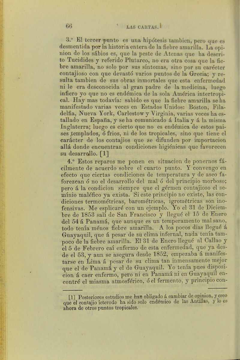 3.  El tercer'punto cs una hipdtesis tambicn, pero que es desmentida por la historia entera de la fiebre amarilla. La opi- nion de los sdbios es, que la peste de Atenas que ha descri- to Tucidides y ref'erido Plutarco, no era otra cosa que la fie- bre amarilla, no solo por sus sintomas, sine por su car<^cter contajioso con que devastd varies puntos de la Grecia; y re- sulta tambien de sus obras inmortales que esta enfermcdad ni le era desconocida al gran padre de la medicina, luego infiero yo que no es end^mica de la sola America intertropi- cal. Hay mas todavia: sabido es que la fiebre amarilla se ha manifestado varias veces en Estados Unidos: Boston, Fila- delfia, Nueva York, Carlestow y Virginia, varias veces ha es- tallado en Espana, y seha comunicado d Italia y 4 la misma Inglaterra; luego es cierto que no es end^mica de estos pai- ses .templados, 6 frios, ni de los tropicales, sino que tiene el car^cter de los contajios que se difunden por importacion alld donde encuentran condiciones higidnicas que favorecen su desarrallo. [1] 4.  Estos reparos me ponen en situacion de ponernos fd- cilmente de acuerdo sobre el cuarto punto. Y convengo en efecto que ciertas condiciones de temperatura y de aseo fa- forezcan 6 no el desarrollo del mal 6 del principio morboso; pero 4 la condicion siempre que el g^rmen contajioso el se- mmio mal^fico ya exista. Si este principio no existe, las con- diciones termom^tricas, barom^tricas, igrom6tricas son ino- fensivas. Me esplicar^ con un ejemplo. Yo el 31 de Diciem- hre de 1853 sail de San Francisco y llegu^ el 15 de Enero del 54 d Panamd, que aunque es un temperamento mal sano, todo tenia m^nos fiebre amarilla. A los pocos dias llegu^ 4 Guayaquil, que 4 pesar de su clima infernal, nada tenia tam- poco de la fiebre amarilla. El 31 de Enero llegue al Callao y el 5 de Febrero cal enfermo de esta enfermedad, que ya des- de el 53, y aun se asegura desde 1852, empezaba 4 manifes- tarse en Lima 4 pesar de su clima tan inmensamente mejor que el de Panamd y el de Guayaquil. Yo tenia pues disposi- cion 4 caer enfermo, pero ni en Panama ni en Guayaquil en- contr^ el miasma atmosf(3rico, d el fermento, y principio con- [1] Posteriores estudios me han obligado d cambiar de opinion, y creo que el contajio icterode ha sido solo end6mico de las Antillas, y lo es ahora de otros puntos tropicales.