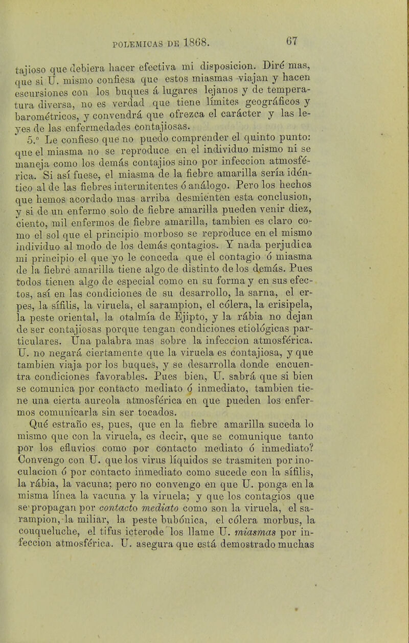 tajioso que debiera liacer efectiva mi disposicion. Dir^ mas, que si U. mismo confiesa que estos miasmas viajan y hacen escursiones con los buques d lugares lejanos y de tempera- tura divevsa, no es verdad que tiene limites geogr^ficos y barometricos, y convendrd que ofrezca el car^cter y las le- yes de las enfermedades contajiosas. 5. Le confieso que no puedo comprender el quinto punto: que el miasma no se reproduce en el individuo mismo ni se maneja como los demiis contajios sino por infeccion atmosfd- rica. Si asi fuese, el miasma de la fiebre amarilla seria iddn- tico al de las fiebres intermitentes 6 and-logo. Pero los hechos que hemes acordado mas arriba desmienten esta conclusion, y si de un enfermo solo de fiebre amarilla pueden venir diez, ciento, mil enfermos de fiebre amarilla, tambien es claro co- mo el sol que el principio morboso se reproduce en el mismo individuo al mode de los demds contagios. Y nada perjudica mi principio el que yo le conceda que el contagio 6 miasma de la fiebre amarilla tiene algo de distinto de los demd,s. Pues todos tienen algo de especial como en su forma y en sus efec- tos, asi en las condiciones de su desarrollo, la sarna, el er- pes, la sifilis, la viruela, el sarampion, el cdlera, la erisipela, la peste oriental, la otalmia de Ejipto, y la rdbia no dejan de ser contajiosas porque tengan condiciones etiologicas par- ticulares. Una palabra mas sobre la infeccion atmosf^rica. U. no negar^ ciertamente que la viruela es contajiosa, y que tambien viaja por los buques, y se desarroUa donde encuen- tra condiciones favorables. Pues bien, U. sabr4 que si bien se comunica por contacto mediato o inmediato, tambien tie- ne una cierta aureola atmosferica en que pueden los enfer- mos comunicarla sin ser tocados. Qu^ estraiio es, pues, que en la fiebre amarilla suceda lo mismo que con la viruela, es decir, que se comunique tanto por los efluvios como por contacto mediato 6 inmediato? Convengo con U. que los virus Hquidos se trasmiten por ino- culacion 6 por contacto inmediato como sucede con la sifilis, la r^bia, la vacuna; pero no convengo en que U. ponga en la misma Knea la vacuna y la viruela; y que los contagios que se'propagan por contacto mediato como son la viruela, el sa- rampion, la miliar, la peste bubonica, el colera morbus, la couquelucbe, el tifus icterode los llame U. miasmas por in- feccion atmosf6'ica. U. asegura que est^ demostrado mucbas