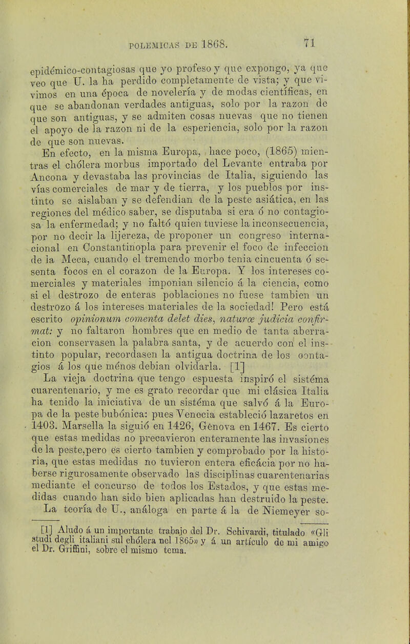 cpidemico-contagiosas que yo profeso y que expongo, ya que veo que U. la ha perdido completamente de vista; y que vi- vimos en una ^poca de noveleria y de modas cientificas, en que se abandonan verdades antiguas, solo por la razon dc que son antiguas, y se admiten cosas nuevas que no tienen el apoyo de la razon ni de la esperiencia, solo por la razon de que son nuevas. En efecto, en la niisma Europa, . hace poco, (1865) mien- tras el cli61era morbus importado del Levante entraba por Ancona y devastaba las provincias de Italia, siguiendo las vias comerciales de mar y de tierra, y los pueblos por ins- tinto se aislaban y se defendian de la peste asidtica, en las regiones del medico saber, se disputaba si era 6 no contagio- sa la enfermedad; y no falto quien tuviese la inconsecuencia, por no decir la lijereza, de proponer un congreso interna- cional en Constantinopla para prevenir el foco de infeccion de la Meca, cuando el tremendo morbo tenia cincuenta 6 se- senta focos en el corazon de la Europa. Y los intereses co- merciales y materiales imponian silencio a la ciencia, como si el destrozo de enteras poblaciones no fuese tambien un destrozo a los intereses materiales de la sociedad! Pero esta, escrito opinionum comenta delet dies, naturoe judicia conjir- mat: y no faltaron hombres que en medio de tanta aberra- cion conservasen la palabra santa, y de acuerdo con el ins-- tinto popular, recordasen la antigua doctrina de los oonta- gios a los que m^nos debian olvidarla. [1] La vieja doctrina que tengo espuesta inspire el sistdma cuarentenario, y me es grato recordar que mi cldsica Italia ha tenido la iniciativa de un sist^ma que salvo d, la Euro- pa de la peste bubdnica: pues Venecia establecio lazaretos en 1403. Marsella la siguid en 1426, G^nova en 1467. Es cierto que estas medidas no precavieron enteramente las invasiones de la peste,pero es cierto tambien y comprobado por la histo- ria, que estas medidas no tuvieron entera eficdcia por no ha- berse rigurosamente observado las disciplinas cuarentenarias mediante el concurso de todos los Estados, y que estas me- didas cuando ban sido bien aplicadas ban destruido la peste. La teoria de U,, an^loga en parte 4 la de Niemeyer so- [1] Aludo i un importantc trabajo del Dr. Schivardi, titulado «Gli studi degli italiani sul chdiera nel 1865» y d, un articulo de mi amigo el Dr. Griffini, sobrc el mismo tcma.