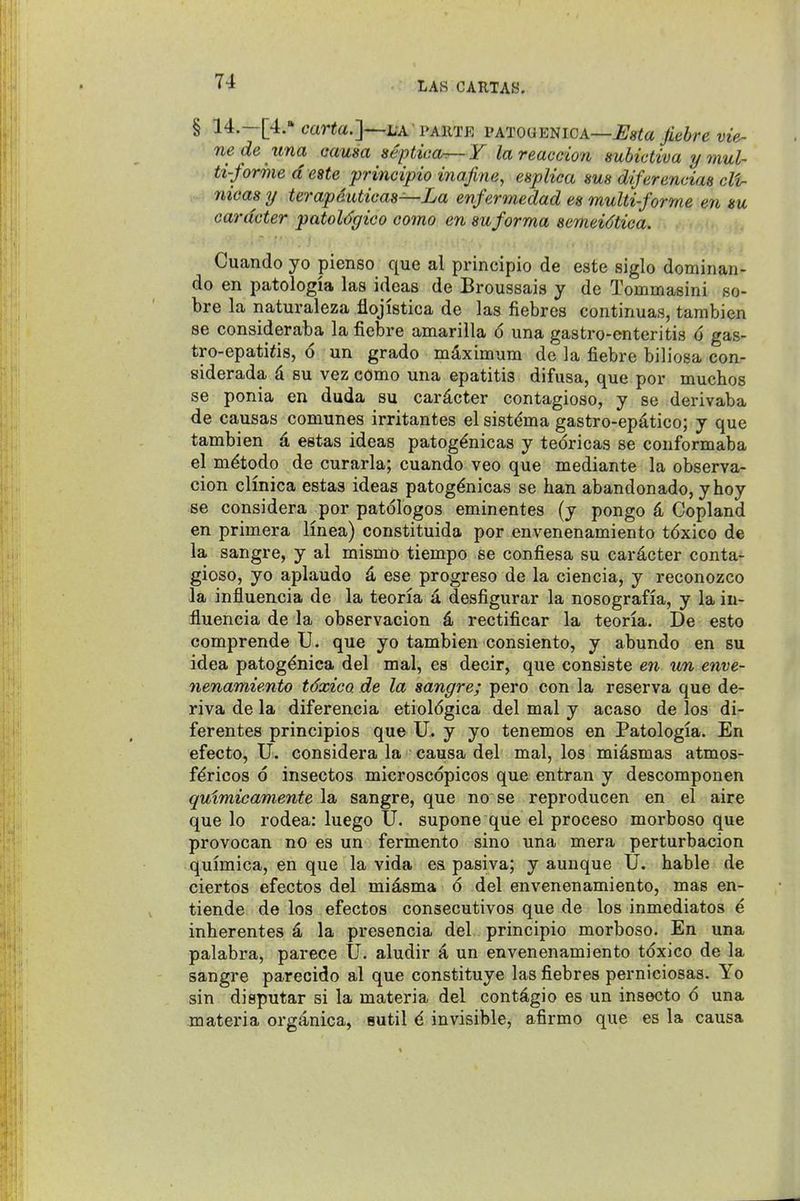 § 14.—[4. car«a.]—L'A PAiiTE VATOdEmcA—Usta Jiebre vie- nede una aausa septicor^ Y lareaccion subictiva y mul- ti-forme d e8te prineipio inafine, espliea sus diferencim cli- 7iicas y terapduticas—La enfermedad es multi-forme en m cardcter patoUgico como en suforma semeidtica. Cuando yo pienso que al principio de este siglo dominan- do en patologia las ideas de Broussais y de Tommasini so- bre la naturaleza iiojistica de las fiebres continuas, tambien 86 consideraba la fiebre amarilla 6 una gastro-enteritis 6 gas- tro-epati<is, 6 un grado maximum de la fiebre biliosa con- siderada d su vez como una epatitis difusa, que por muchos se ponia en duda su cardcter contagioso, y se derivaba de causas comunes irritantes el sistdma gastro-epdtico; y que tambien d estas ideas patogdnicas y tedricas se conformaba el mdtodo de curarla; cuando veo que mediante la observa- cion clmica estas ideas patog^nicas se ban abandonado, yhoy se considera por patologos eminentes (y pongo 4 Copland en primera linea) constituida por envenenamiento tdxico de la sangre, y al mismo tiempo se confiesa su cardcter conta- gioso, yo aplaudo d ese progreso de la ciencia, y reconozco la influencia de la teoria a desfigurar la nosografia, y la in- fluencia de la observacion d rectificar la teoria. De esto comprende U. que yo tambien consiento, y abundo en su idea patog^nica del mal, es decir, que consiste en un enve- nenamiento tdxico de la sangre; pero con la reserva que de- riva de la diferencia etioldgica del mal y acaso de los di- ferentes principios que U. y yo tenemos en Patologia. En efecto, U. considera la causa del mal, los midsmas atmos- f^ricos 6 insectos microscdpicos que entran y descomponen quimicamente la sangre, que no se reproducen en el aire que lo rodea: luego U. supone que el proceso morboso que provocan no es un fermento sino una mora perturbacion quimica, en que la vida ea pasiva; y aunque U. hable de ciertos efectos del midsma 6 del envenenamiento, mas en- tiende de los efectos consecutivos que de los inmediatos 6 inherentes d la presencia del principio morboso. En una palabra, parece U. aludir a un envenenamiento tdxico de la sangre parecido al que constituye las fiebres perniciosas. Yo sin disputar si la materia del contdgio es un insecto 6 una materia orgdnica, sutil 4. invisible, afirmo que es la causa