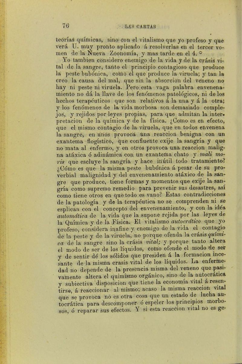 teonas quimicas, sino con el vitalismo que yo profeso y que ver^ U. muy pronto aplicado 4 resolverlas en el tercer vo- men de la, Nueva Zoonomia, y mas tarde en el 4. Yo tambien considero enemigo de la vida y de la crdsis vi- tal de la sangre, tanto el principio contagioso que produce la peste bubdnica, coino el que produce la viruela; y tan la creo la causa del mal, que sin la absorcion del veneno no hay ni peste ni viruela. Pero esta vaga palabra envenena- miento no d4 la Have de los fendmenos patologicos, ni de los liechos terapeuticos que son relatives 4 la una y ^ la otra; y los fendmenos de la vida morbosa son demasiado comple- jos, y rejidos por leyes propias, para que admitan la inter- pretacion de la quimica y de la fisica. ^Como es en efecto, que el mismo contagio de la viruela, que en todos envenena la sangre, en unos provoca una reaccion benigna con un exantema flogistico, que confluente exije la sangria y que no mata al enfermo, y en otros provoca una reaccion malig- na atflxica 6 adindmica con un exantema chato y malt mo- ris que escluye la sangria y hace inutil todo tratamiento? ^Como es que la misma peste bubonica ^ pesar de su pro- verbial malignidad y del envenenamiento atdxico de la san- gre que produce, tiene formas y mementos que exije la san- gria como supremo remedio para prevenir sus desastres, asi como tiene otros en que todo es vano? Estas contradicciones de la patologia y de la terapeutica no se comprenden ni se esplican con el concepto del envenenamiento, y con la id^a autorndtica de la vida que la supone rejida por las leyes de la Quimica y de la Fisica. El vitalismo autocrdtico que yo profeso, considera inafine y enemigo de la vida el contagio de la peste y de la viruela, no porque ofenda la crdsis quimi- ca de la sangre sino la crisis vital; y porque tanto altera el modo de ser de los liquidos, como ofende el mode de ser y de sentir d^ los s61idos que presiden d la formacion ince- sante de la misma crasis vital de los liquidos. La enferme- dad no depende de la presencia misma del veneno que pasi- vamente altera el quimismo orgdnico, sino de la autocr^tica y subiectiva disposicion que tiene la economia vital d resen- tirse, k reaccionar al mismo; acaso la misma reaccion vital que se provoca no es otra cosa que un estado de lucha au- tocrdtica para descomponer 6 espeler los prmcipios morbo- sos, 6 reparar sus efectos. Y si esta reaccion vital no es ge-