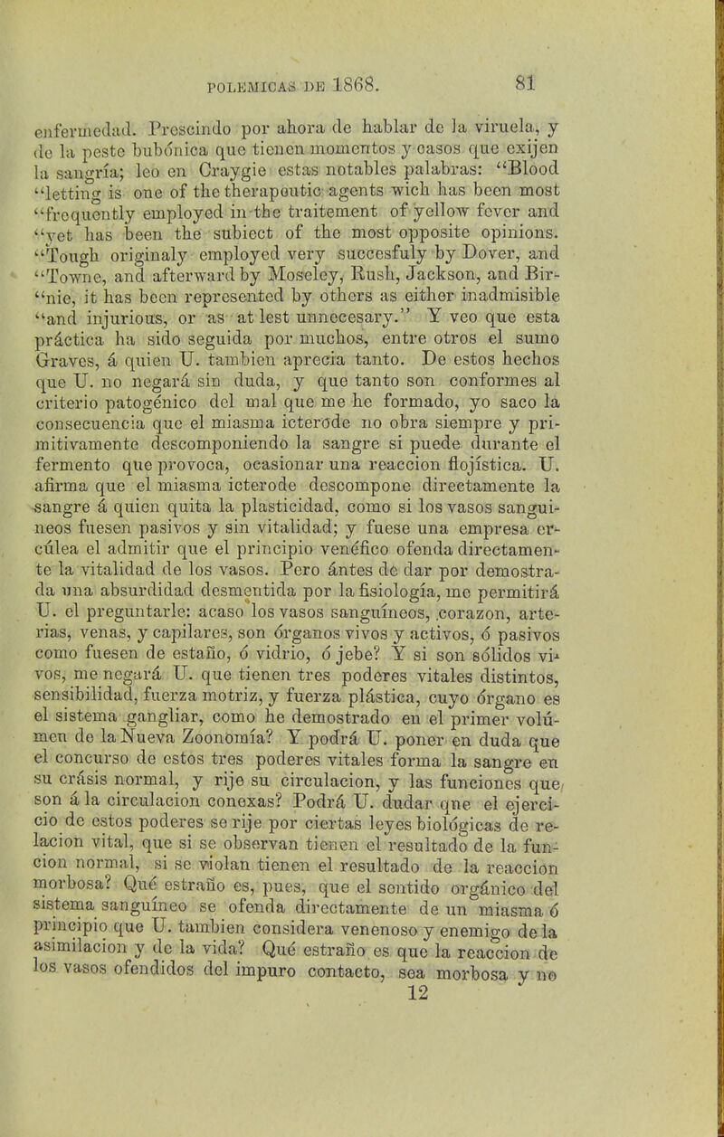 enfermedad. Prescindo por ahora de hablai* de la viruela, y de la peste buboriica que tienen moinentos y oases que exijen la Sangria; leo en Craygie estas notables palabras: Blood letting is one of tlie therapeutic-agents wich has been most frequently employed in the traitement of yellow fever and yet has been the subiect of the most opposite opinions. Tough originaly employed very succesfuly by Dover, and Towne, and afterward by Moseley, Rush, Jackson, and Bir- nie, it has been represented by others as either inadmisible and injurious, or as at lest unnecesary. Y veo que esta prdctica ha side seguida por muchos, entre otros el sumo Graves, ^ quien U. tambien aprecia tanto. De estos hechos que U. no negard sin duda, y que tanto son conformes al criterio patogenico del mal que me he formado, yo saco la consecuencia que el miasma icterode no obra siempre y pri- mitivamente descomponiendo la sangre si puede durante el fermento que provoca, ocasionar una reaccion flojistica. U. afirma que el miasma icterode descompone directamente la -sangre I, quien quita la plasticidad, como si los vasos sangui- neos fuesen pasivos y sin vitalidad; y fuese una empresa er- ctilea el admitir que el principio ven^fico ofenda directamen- te la vitalidad de los vasos. Pero ^ntes de dar por demostra- da una absurdidad desmentida por la fisiologia, me permitir4 U. el preguntarle: acaso los vasos sangumeos, .corazon, arte- rias, venas, y capilares, son 6rganos vivos y actives, o pasivos como fuesen de estauo, 6 vidrio, 6 jebe? Y si son sdlidos vi-^ vos, me negiird, U. que tienen tres poderes vitales distintos, sensibilidad, fuerza motriz, y fuerza pUstica, cuyo drgano es el sistema gangliar, como he demostrado en el primer volu- men de la Nueva Zoonomia? Y podrd U. poner en duda que el concurso de estos tres poderes vitales forma la sangre en su crisis normal, y rije su circulacion, y las funciones que, son i la circulacion conexas? Podrd, U. dudar que el ejerci- cio de estos poderes serije por ciertas leyes biologicas de re- lacion vital, que si se observan tienen el resultado de la fun- cion normal, si se v>iolan tienen el resultado de la reaccion morbosa? Qu^ estrailo es, pues, que el sen tide organic© del sistema sanguineo se ofenda directamente de un miasma 6 principio que U. tambien considera venenoso y enemigo de la asimilacion y de la vida? Que estrano es que la reaccion de los vasos ofendidos del impuro contacto, sea morbosa y no 12