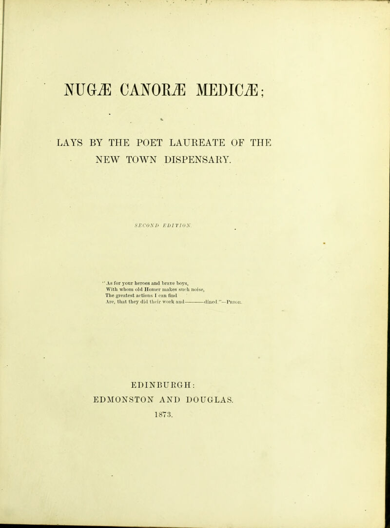 LAYS BY THE POET LAUREATE OF THE NEW TOWN DISPENSARY. secontj edition. ■' As for your heroes and lirave boys, Witli wliom old Homer makes sui-h noise, The greatest actions I can fiml Al'e, tliat they did tlicir woric and dined,—Pniop.. EDINBURGH: EDMONSTON AND DOUGLAS. 1873.