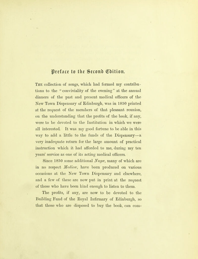 Prcfarc to the Siconb (Ebition. The collection of songs, which had formed my contribn- tions to the  conviviality of the evening at the annual dinners of the past and present medical officers of the New Town Dispensary of Edinbiirgh, was in 1850 printed at the request of the members of that pleasant reunion, on the understanding that the profits of the book, if any, were to be devoted to the Institution in which we were all interested. It was my good fortune to be able in this way to add a little to the funds of the Dispensary—a very inadequate return for the large amount of practical instruction which it had afforded to me, during my ten years' service as one of its acting medical officers. Since 1850 some additional Nugce, many of which are in no respect Mediccc, have been produced on various occasions at the New Town Dispensary and elsewhere, and a few of these are now put in print at the request of those who have been kind enough to listen to them. The profits, if any, are now to be devoted to the Building Fund of the Eoyal Infirmary of Edinburgh, so that those who are disposed to buy the book, can com-