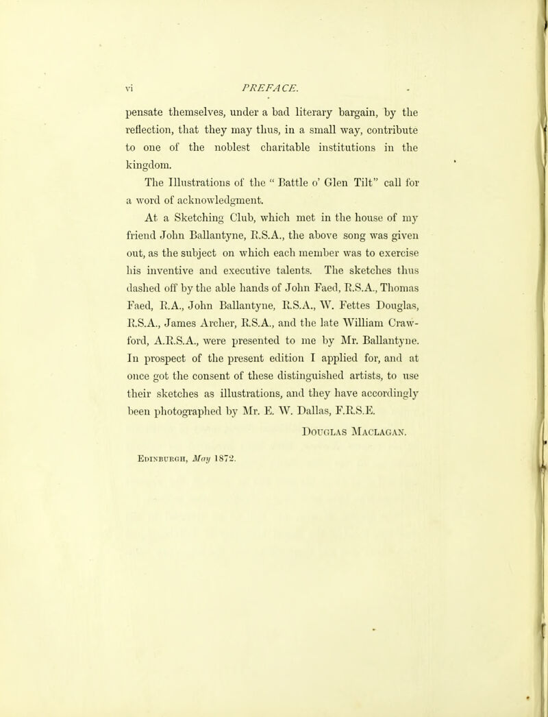 pensate themselves, under a bad literary bargain, by the reflection, that they may thus, in a small way, contribute to one of the noblest charitable institutions in the kingdom. The Illustrations of the  Battle o' Glen Tilt call for a word of acknowledgment. At a Sketching Club, which met in the house of my friend John Ballantyne, R.S.A., the above song was given out, as the subject on which each member was to exercise his inventive and executive talents. The sketches thus dashed off by the able hands of John Faed, E.S.A., Thomas Faed, E.A., John Ballantyne, H.S.A., W. Fettes Douglas, PuS.A., James Archer, R.S.A., and tlie kite William Craw- ford, A.Pt.S.A., were presented to me by Mr. Ballantyne. In prospect of the present edition I applied for, and at once got the consent of these distinguished artists, to use their sketches as illustrations, and they have accordingly been photographed by ]\Ir. E. W. Dallas, F.E.S.E. Douglas Maclagan. Edinburgh, Mmj 1872.