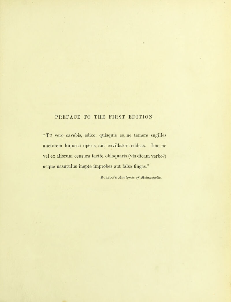 PREFACE TO THE FIRST EDITION.  Tu vero cavebis, edico, qiiisquis es, ue teinere sugilles auctorem hujusce operis, aut cavillator irrideas. Tmo ne vel exalioriim ceusura tacite obloquaris (vis dicam verbo?) neque nasutulus inepte improbes aut falso fingas. Buiiton's) Anatomic of Mdaiicholie.