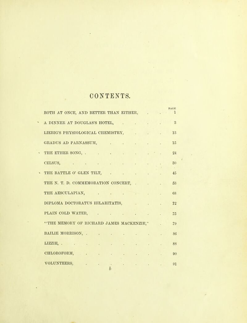 CONTENTS. PAGE BOTH AT ONCE, AND BETTER THAN EITHER, . ■ . 1 A DINNER AT DOUGLAS'S HOTEL, .... 3 LIEBIG'S PHYSIOLOGICAL CHEMISTRY, ... 13 GRADUS AD PARNASSUM, 15 THE ETHER SONG, • . 2i CELSUS, ........ 30 THE BATTLE 0' GLEN TILT, 45 THE N. T. D. COMMEMORATION CONCERT, ... 53 THE AESCULAPIAN, 68 DIPLOMA DOCTORATUS HILARITATIS, ... 72 PLAIN COLD WATER, 75 THE MEMORY OP RICHARD JAMES MACKENZIE, . 79 BAILIE MORRISON, 86 LIZZIE, ......... 88 CHLOROFORM, 90 VOLUNTEERS, 91 b