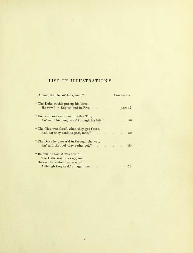 LIST OF ILLUSTEATIONS. ' Amang the Hielaa' Mils, man, . . . Frontispiece. ' The Duke at this put up his birse, He vow'd in English and in Erse, . . . page 47 ' For win' and rain blew up Glen Tilt, An' roun' his houghs an' through his kilt, . . 50 ' The Glen was closed when they got there, And oot they couldna pass, man, . ... 50 ' The Duke he glower'd in through the yet, An' said that oot they sudna get, .... 50 ' Balfour he said it was absurd ; The Duke was in a rage, man ; He said he wadna hear a word Although they spak'an age, man, . . . .51