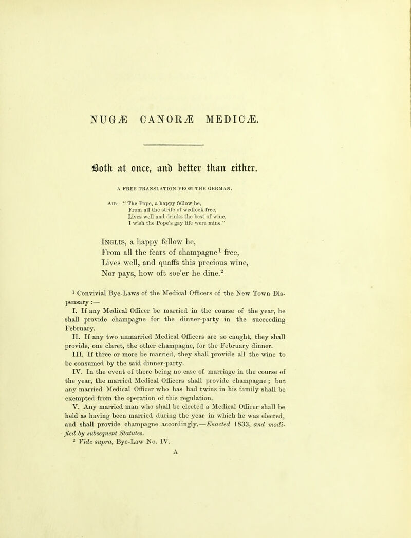 NUGiE CANORiE MEDICJl. Mh at once, anb better than either. A FREE TRAJfSLATION FROJI THE GERMAN. Air— The Pope, a happy fellow he, From all the strife of wedlock free, Lives well and drinks the hest of wine, I wish the Pope's gay life were mine. Inglis, a happy fellow he, From all the fears of champagne^ free, Lives well, and quaffs this precious wine, Nor pays, how oft soe'er he cline.^ 1 Convivial Bye-Lavrs of the Medical Officers of the New Town Dis- pensary :— I. If any Medical Officer be married in the course of the year, he shall provide champagne for the dinner-party in the succeeding February. II. If any two unmarried Medical Officers are so caught, they sbaU provide, one claret, the other champagne, for the February dinner. III. If three or more be married, they shall provide aU the wine to be consumed by the said dinner-party. IV. In the event of there being no case of marriage in the course of the year, the married Medical Officers shall provide champagne; but any married Medical Officer who has had twins in his family shall be exempted from the oj^eration of this regulation. V. Any married man who shall be elected a Medical Officer shall be held as having been married during the year in which he was elected, and shall provide champagne accordingly.—Enacted 1833, and modi- fied by subsequent Statutes. 2 Vide aupra, Bye-Law No. IV. A