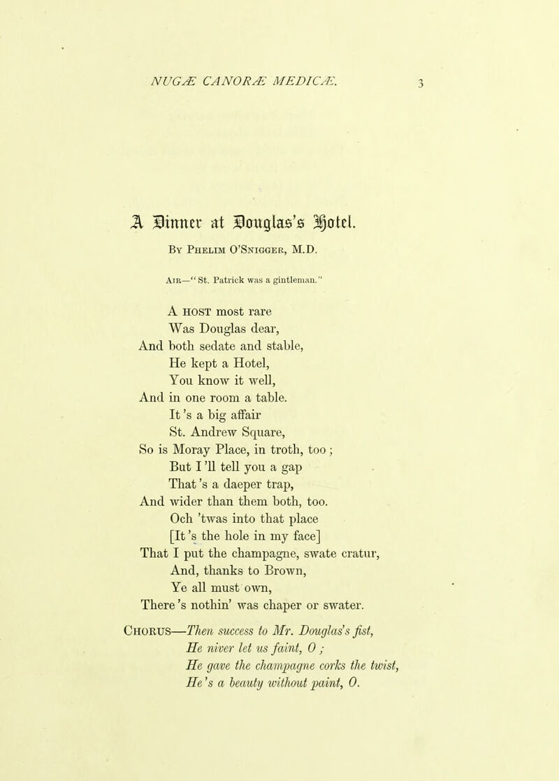 By Phelim O'Sniggee, M.D. Air— St. Patrick was a gintleinan. A HOST most rare Was Douglas dear, And both sedate and stable, He kept a Hotel, You know it well. And in one room a table. It's a big affair St. Andrew Square, So is Moray Place, in troth, too; But I 'U tell you a gap That's a daeper trap. And wider than them both, too. Och 'twas into that place [It's the hole in my face] That I put the champagne, swate cratur, And, thanks to Brown, Ye all must own. There's nothin' was chaper or swater. Chorus—Tlim success to Mr. Douglas's fist, He niver let us faint, 0 ; He gave the champagne corks the twist. He's a beauty without paint, 0.