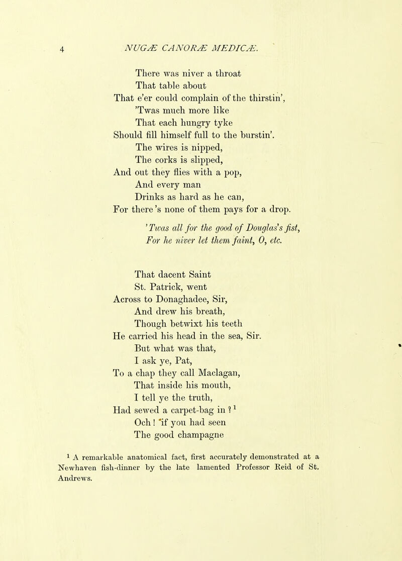 There was niver a throat That table about That e'er could complain of the thirstin', 'Twas much more like That each hungry tyke Should fill himself full to the burstin'. The wires is nij^ped, The corks is slipped, And out they flies with a pop, And every man Drinks as hard as he can, For there's none of them pays for a drop. ' Twas all for the, good of Douglass fist. For he niver let them faint, 0, etc. That dacent Saint St. Patrick, went Across to Donaghadee, Sir, And drew his breath, Though betwixt his teeth He carried his head in the sea, Sir. But what was that, I ask ye, Pat, To a chap they call Maclagan, That inside his mouth, I tell ye the truth. Had sewed a carpet-bag in % ^ Och! *if you had seen The good champagne * A remarkable anatomical fact, first accurately demonstrated at a Newhaven fisli-dinner by the late lamented Professor Eeid of St. Andrews.