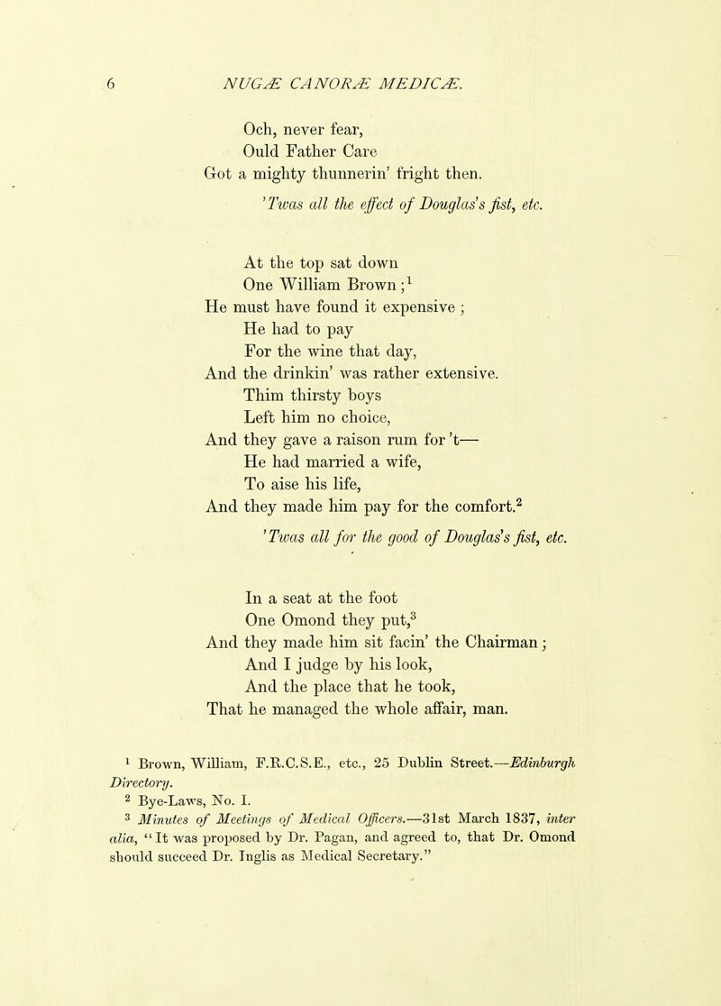 Och, never fear, Ould Father Care Grot a mighty thunnerin' fright then. ^Twas all the effect of Douglass fist, etc. At the top sat down One William Brown ; ^ He must have found it expensive; He had to pay For the wine that day, And the drinkin' was rather extensive. Thim thirsty boys Left him no choice, And they gave a raison rum for't He had married a wife, To aise his life, And they made him pay for the comfort.^ 'Twas all for the good of Douglas's fist, etc. In a seat at the foot One Omond they put,^ And they made him sit facin' the Chairman; And I judge by his look. And the place that he took, That he managed the whole affair, man. 1 Brown, William, F.R.C.S.E., etc., 25 Dublin Street—Edinburgh Directory. 2 Bye-Laws, No. I. 3 Minnies of Meetings of Medical Officers.—31st March 1837, inter alia,  It was proposed by Dr. Pagan, and agreed to, that Dr. Omond should succeed Dr. Inglis as Medical Secretary.