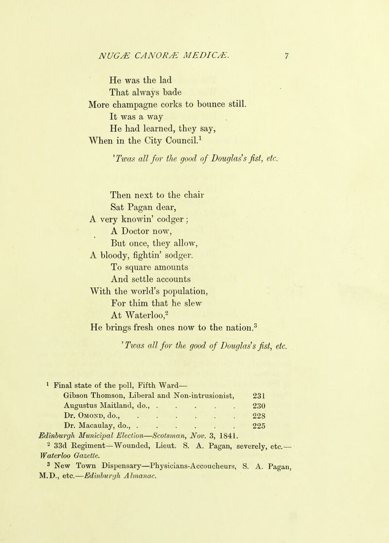 He was the lad That always bade More champagne corks to bounce still. It was a way- He had learned, they say, When in the City Council.^ 'Twas all for the good of Douglass fist, etc. Then next to the chair Sat Pagan dear, A very knowin' codger; A Doctor now, But once, they allow, A bloody, fightin' sodger. To square amounts And settle accounts With the world's poj^ulation, For thim that he slew At Waterloo,^ He brings fresh ones now to the nation.^ ' Tvms all for the good of Douglas's fist, etc. 1 Final state of the poll, Fifth Ward- Gibson Thomson, Liberal and Non-intrusionist, 231 Augustus Maitland, do., ..... 230 Dr. Omond, do., 228 Dr. Macaulay, do., 225 Edinburgh Municipal /Election—Scotsman, Nov. 3, 1841. 2 33d Regiment—Wounded, Lieut. S. A. Pagan, severely, etc.— Waterloo Gazette. 2 New Town Dispensary—Physicians-Accoucheurs, S. A. Pagan, M.D., etc.—Edinhur(/h Almanac.