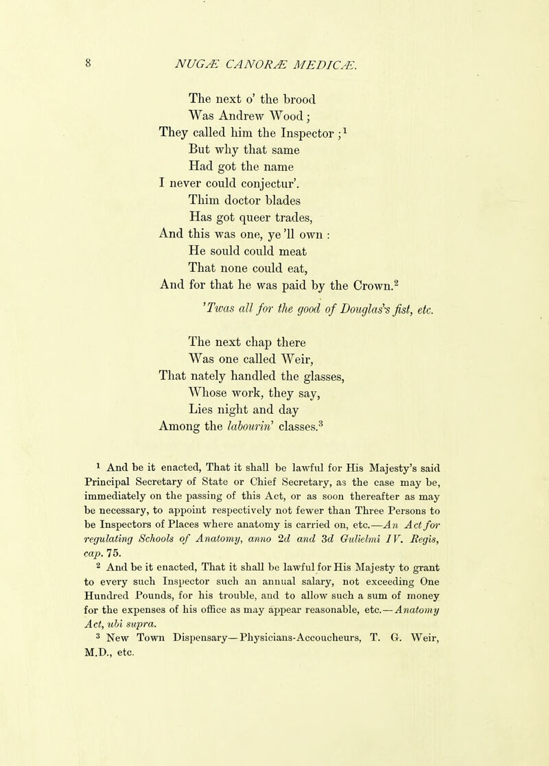 The next o' the brood Was Andrew Wood; They called him the Inspector; ^ But why that same Had got the name I never could conjectur'. Thim doctor blades Has got queer trades, And this was one, ye '11 own : He sould could meat That none could eat, And for that he was paid by the Crown.^ 'Twas all for the good of Douglas's fist, etc. The next chap there Was one called Weir, That nately handled the glasses, Whose work, they say. Lies night and day Among the laboumi' classes.^ 1 And be it enacted, That it shall be lawful for His Majesty's said Principal Secretary of State or Chief Secretary, as the case may be, immediately on the passing of this Act, or as soon thereafter as may be necessary, to appoint respectively not fewer than Three Persons to be Inspectors of Places where anatomy is carried on, etc.—Aji Act for regulating Schools of Anatomy, anno 2d and 3d Gidiehni IV. Regis, cap. 75. 2 And be it enacted, That it shall be lawful for His Majesty to grant to every such Inspector such an annual salary, not exceeding One Hundred Pounds, for his trouble, and to allow such a sum of money for the expenses of his ofBce as may appear reasonable, etc.—Anatomy Act, uhi supra. ^ New Town Dispensary—Physicians-Accoucheurs, T. G. Weir, M.D., etc.