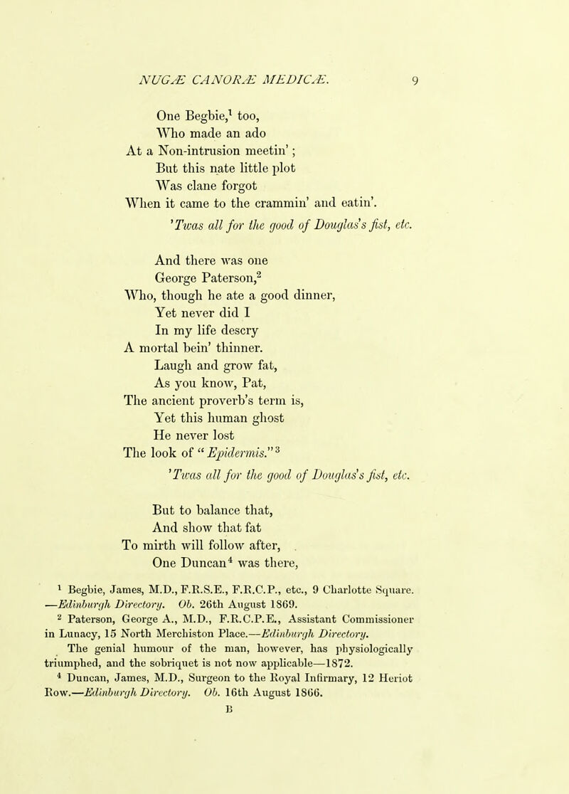 One Begbie,^ too, Who made an ado At a Non-intrusion meetin'; But this nate little plot Was clane forgot When it came to the crammin' and eatin'. 'Twas all for the good of Douglas's fist, etc. And there was one George Paterson,^ Who, though he ate a good dinner, Yet never did 1 In my life descry A mortal bein' thinner. Laugh and grow fat, As you know, Pat, The ancient proverb's term is, Yet this human ghost He never lost The look of Epidermis.'^ 'Tims all for the good of Douglas's fist, etc. But to balance that, And show that fat To mirth will follow after, . One Duncan* was there, 1 Begbie, James, M.D., F.R.S.E., F.R.C.P., etc., 9 Charlotte Square. ■—Edinburr/h Directory. Ob. 26th August 1869. 2 Paterson, George A., M.D., F.R.C.P.E., Assistant Commissioner in Lunacy, 15 North Merchiston Place.—Ediiiburfjk Directory. The genial humour of the man, however, has physiologically triumphed, and the sobriquet is not now applicable—1872. * Duncan, James, M.D., Surgeon to the Koyal Infirmary, 12 Heriot Row.—Edinbimjh Directory. Oh. 16tli August 186G. 13