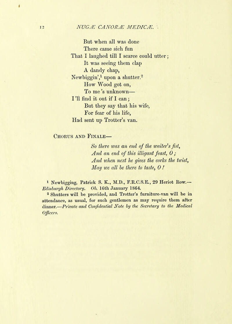 I 12 NUG.-E CANOR.^ MEDIC/E. ■ But when all was done There came sich fun That I laughed till I scarce could utter; It was seeing them clap A dandy chap, Newbiggin'/ upon a shutter.^ How Wood got on, To me's unknown— I '11 find it out if I can; But they say that his wife, For fear of his life, Had sent uj) Trotter's van. Chorus and Finale— So there was an end of the waiter's fist. And an end of this illigant feast, 0 ; And when next he gives the corks the twist, May we all be there to taste, 0 ! 1 Newbigging, Patrick S. K., M.D., F.R.C.S.E., 29 Heriot Row.— Edinburgh Directoi'y. Oh. 16th January 1864. ^ Shutters will be provided, and Trotter's furniture-van will be in attendance, as usual, for such gentlemen as may require them after dinner.—Private and Confidential Note by the Secretai-y to the Medical Officers.