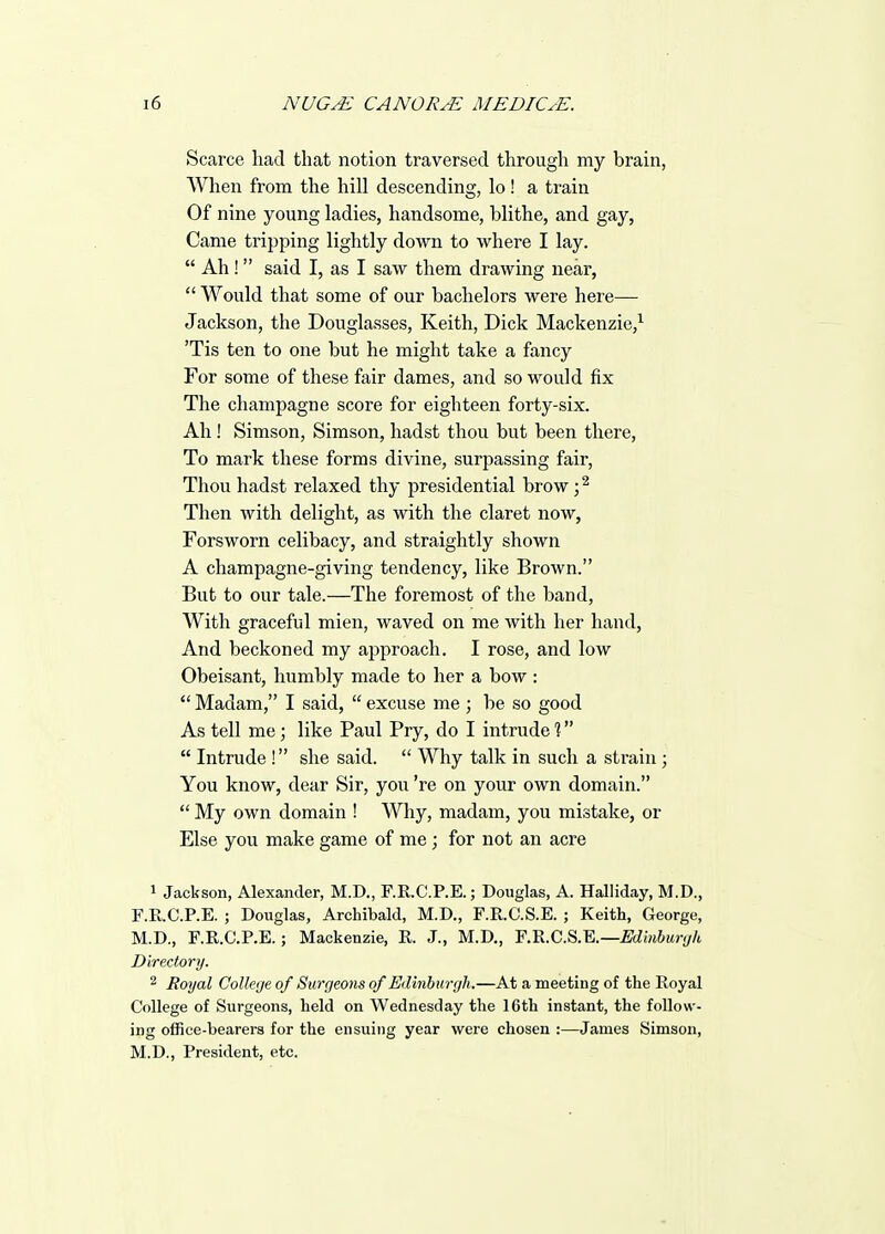 Scarce had that notion traversed through my brain, When from the hill descending, lo! a train Of nine young ladies, handsome, blithe, and gay, Came tripping lightly down to where I lay.  Ah! said I, as I saw them drawing near,  Would that some of our bachelors were here— Jackson, the Douglasses, Keith, Dick Mackenzie,^ 'Tis ten to one but he might take a fancy For some of these fair dames, and so would fix The champagne score for eighteen forty-six. Ah! Simson, Simson, hadst thou but been there, To mark these forms divine, surpassing fair, Thou hadst relaxed thy presidential brow; ^ Then with delight, as with the claret now, Forsworn celibacy, and straightly shown A champagne-giving tendency, like Brown. But to our tale.—The foremost of the band. With graceful mien, waved on me with her hand. And beckoned my approach. I rose, and low Obeisant, humbly made to her a bow :  Madam, I said,  excuse me ; be so good As tell me; like Paul Pry, do I intrude %  Intrude ! she said.  Why talk in such a strain; You know, dear Sir, you 're on your own domain.  My own domain ! Why, madam, you mistake, or Else you make game of me ; for not an acre 1 Jackson, Alexander, M.D., F.R.C.P.E.; Douglas, A. Halliday, M.D., F.R.C.P.E. ; Douglas, Archibald, M.D., F.R.C.S.E. ; Keith, George, M.D., F.R.C.P.E.; Mackenzie, R. J., M.D., F.R.C.S.E.—£Wm6Mr-//t Directory. 2 Royal College of Surgeons of Edinburgh.—At a meeting of the Royal College of Surgeons, held on Wednesday the 16th instant, the follow- ing office-bearers for the ensuing year were chosen :—James Simson, M.D., President, etc.